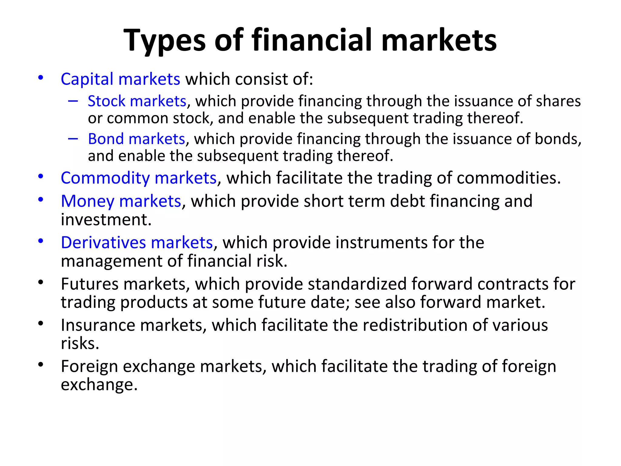 Types of financial markets
• Capital markets which consist of:
   – Stock markets, which provide financing through the issuance of shares
     or common stock, and enable the subsequent trading thereof.
   – Bond markets, which provide financing through the issuance of bonds,
     and enable the subsequent trading thereof.
• Commodity markets, which facilitate the trading of commodities.
• Money markets, which provide short term debt financing and
  investment.
• Derivatives markets, which provide instruments for the
  management of financial risk.
• Futures markets, which provide standardized forward contracts for
  trading products at some future date; see also forward market.
• Insurance markets, which facilitate the redistribution of various
  risks.
• Foreign exchange markets, which facilitate the trading of foreign
  exchange.
 
