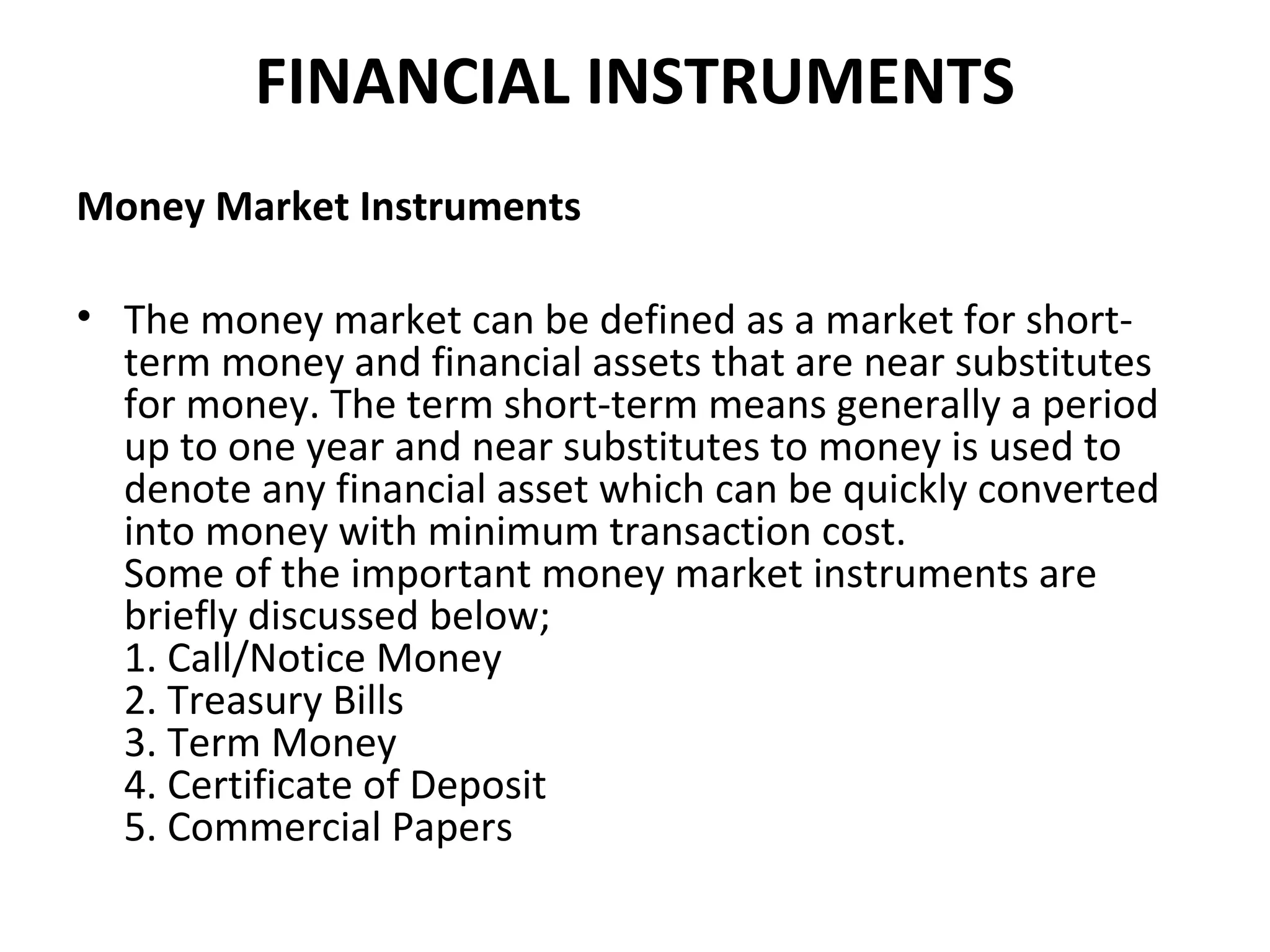FINANCIAL INSTRUMENTS
Money Market Instruments

• The money market can be defined as a market for short-
  term money and financial assets that are near substitutes
  for money. The term short-term means generally a period
  up to one year and near substitutes to money is used to
  denote any financial asset which can be quickly converted
  into money with minimum transaction cost.
  Some of the important money market instruments are
  briefly discussed below;
  1. Call/Notice Money
  2. Treasury Bills
  3. Term Money
  4. Certificate of Deposit
  5. Commercial Papers
 