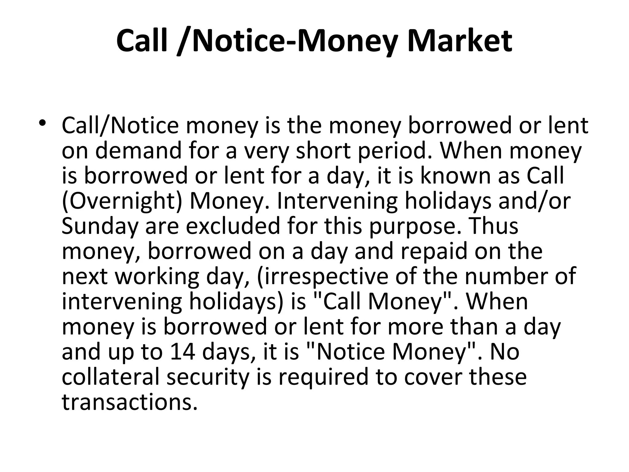 Call /Notice-Money Market

• Call/Notice money is the money borrowed or lent
  on demand for a very short period. When money
  is borrowed or lent for a day, it is known as Call
  (Overnight) Money. Intervening holidays and/or
  Sunday are excluded for this purpose. Thus
  money, borrowed on a day and repaid on the
  next working day, (irrespective of the number of
  intervening holidays) is "Call Money". When
  money is borrowed or lent for more than a day
  and up to 14 days, it is "Notice Money". No
  collateral security is required to cover these
  transactions.
 