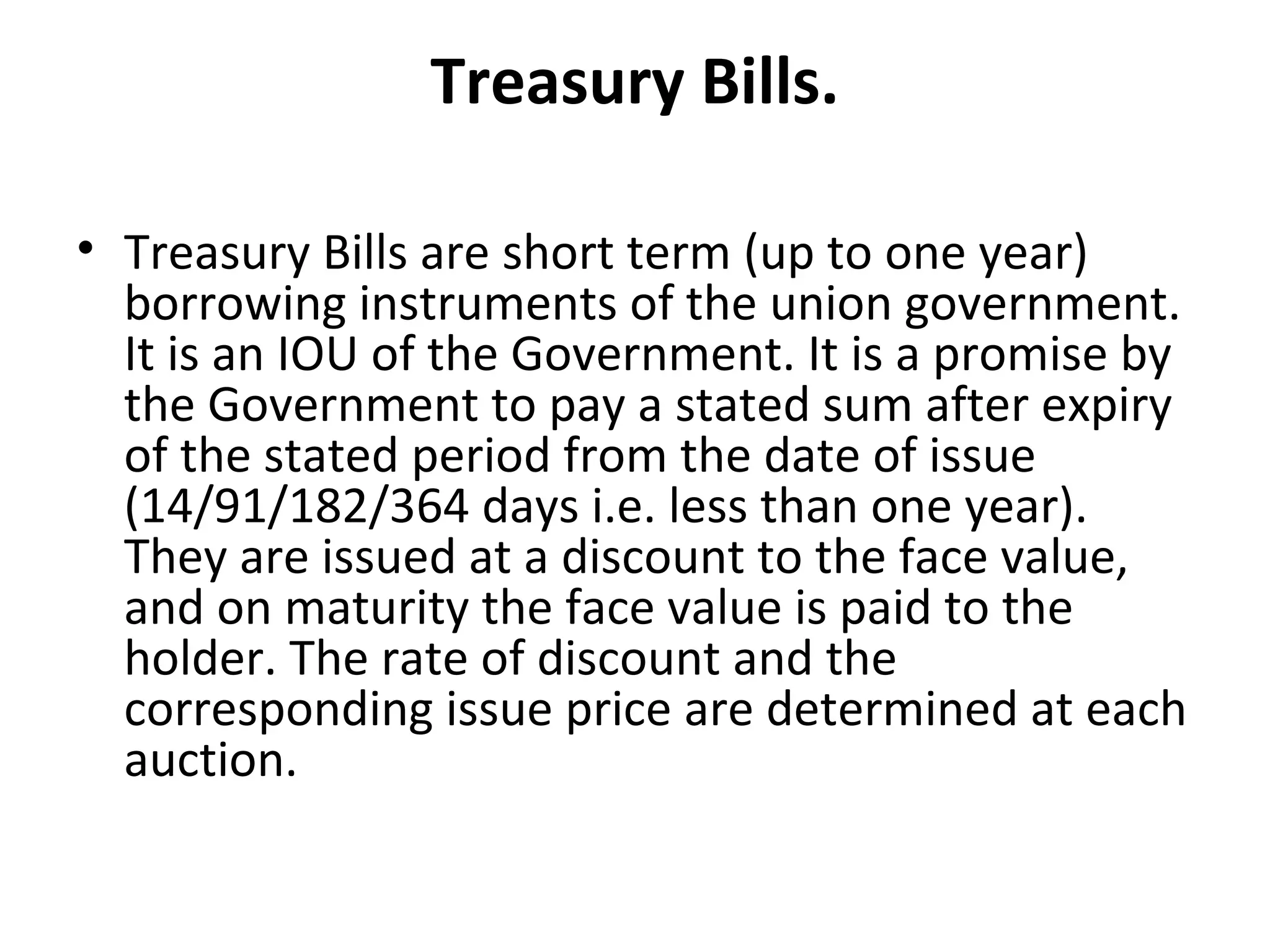 Treasury Bills.

• Treasury Bills are short term (up to one year)
  borrowing instruments of the union government.
  It is an IOU of the Government. It is a promise by
  the Government to pay a stated sum after expiry
  of the stated period from the date of issue
  (14/91/182/364 days i.e. less than one year).
  They are issued at a discount to the face value,
  and on maturity the face value is paid to the
  holder. The rate of discount and the
  corresponding issue price are determined at each
  auction.
 