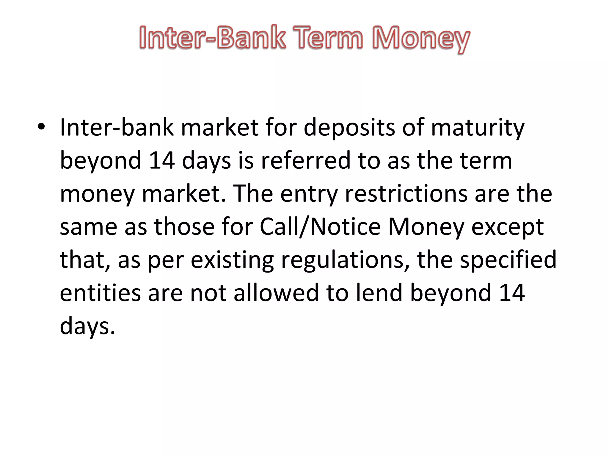 • Inter-bank market for deposits of maturity
  beyond 14 days is referred to as the term
  money market. The entry restrictions are the
  same as those for Call/Notice Money except
  that, as per existing regulations, the specified
  entities are not allowed to lend beyond 14
  days.
 