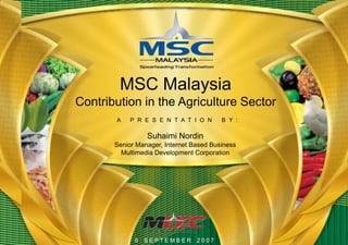MSC Malaysia
Contribution in the Agriculture Sector
       A    P R E S E N T A T I O N      B Y :

                 Suhaimi Nordin
       Senior Manager, Internet Based Business
         Multimedia Development Corporation




             6 SEPTEMBER         2007
 