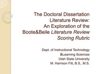 The Doctoral Dissertation Literature Review: An Exploration of the Boote & Beile Literature Review Scoring Rubric Dept. of Instructional Technology & Learning Sciences Utah State University M. Harrison Fitt, B.S., M.S. 