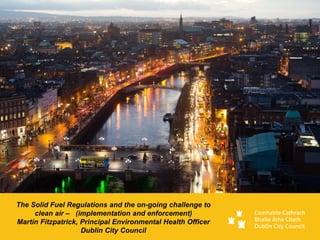 The Solid Fuel Regulations and the on-going challenge to
clean air – (implementation and enforcement)
Martin Fitzpatrick, Principal Environmental Health Officer
Dublin City Council
 
