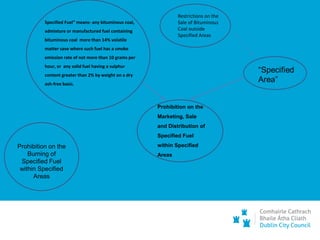Specified Fuel” means- any bituminous coal,
admixture or manufactured fuel containing
bituminous coal more than 14% volatile
matter save where such fuel has a smoke
emission rate of not more than 10 grams per
hour, or any solid fuel having a sulphur
content greater than 2% by weight on a dry
ash-free basis.
Prohibition on the
Burning of
Specified Fuel
within Specified
Areas
Prohibition on the
Marketing, Sale
and Distribution of
Specified Fuel
within Specified
Areas
Restrictions on the
Sale of Bituminous
Coal outside
Specified Areas
 