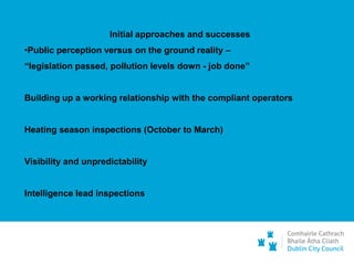 Initial approaches and successes
•Public perception versus on the ground reality –
“legislation passed, pollution levels down - job done”
Building up a working relationship with the compliant operators
Heating season inspections (October to March)
Visibility and unpredictability
Intelligence lead inspections
 
