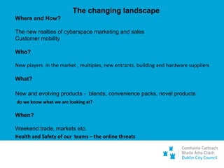 The changing landscape
Where and How?
The new realties of cyberspace marketing and sales
Customer mobility
Who?
New players in the market , multiples, new entrants, building and hardware suppliers
What?
New and evolving products - blends, convenience packs, novel products
do we know what we are looking at?
When?
Weekend trade, markets etc.
Health and Safety of our teams – the online threats
 