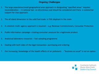 Ongoing Challenges
1. The large population/small geographical area approach to designating “specified areas” requires
reconsideration – A national ban on bituminous coal should be considered and there is substantial
support for that approach.
2. The all island dimension to the solid fuel trade is THE elephant in the room
3. A coherent multi- agency approach is required – e.g. Revenue Commissioners, Consumer Protection
4. Public information campaign- creating consumer pressure for a legitimate product
5. Analytical laboratory resources – fuel sampling programme
6. Dealing with both sides of the legal transaction- purchasing and ordering
7. Our increasing knowledge of the health effects of air pollutants - ”business as usual” is not an option
 
