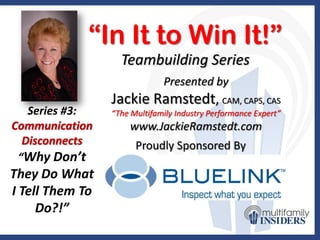 “In It to Win It!”
                   Teambuilding Series
                              Presented by
                 Jackie Ramstedt, CAM, CAPS, CAS
   Series #3:    “The Multifamily Industry Performance Expert”
Communication        www.JackieRamstedt.com
  Disconnects          Proudly Sponsored By
 “Why Don’t
They Do What
I Tell Them To
     Do?!”
 