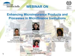 WEBINAR ON

    Enhancing Microinsurance Products and
     Processes in Microfinance Institutions



                                                   Presenter:
                                                  Aparna Dalal
                                                   Consultant
                                        Microinsurance Innovation Facility
              Presenter:                                                              Presenter:
            Anne Hastings                                                           Fatina Abu Okab
        Chief Executive Officer                                                 Deputy General Manager
    Fonkoze Financial Services, Haiti                                         Microfund for Women, Jordan




                                                    Moderator:
                                               Jasmin Suministrado
                                                Knowledge Officer
                                         Microinsurance Innovation Facility
1
 