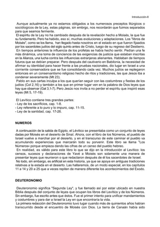 Introducción-8
Aunque actualmente ya no estamos obligados a los numerosos preceptos litúrgicos o
sociólogicos de la Ley, estas páginas, sin embrgo, nos recordarán que fuimos separados
para que seamos fermente.
El espíritu de la Ley no ha cambiado después de la revelación hecho a Moisés, la que fue
su fundamento. Pero ha habido, eso sí, muchas evoluciones y adaptaciones. Los "libros de
Moisés", como se los llama, han llegado hasta nosotros en el estado en que fueron fijaados
por los sacerdotes judíos del siglo quinto antes de Cristo, luego de su regreso del Destierro.
En tiempos anteriores la influencia de los profetas se había hecho sentir. Pedían una fe
más dinámica, una toma de conciencia de las exigencias de justicia que estaban inscritas
en la Alianza, una lucha contra las influencias extranjeras alienantes. Hablaban de tiempos
futuros que se debían preparar. Pero después del cautiverio en Babilonia, la necesidad de
afirmar su identidad para hacer frente a las pruebas nacionales, dio lugar en Israel a una
corriente conservadora que se fue consolidando cada vez. Muchos judíos se replegaron
entonces en un conservantismo religioso hecho de ritos y tradiciones, las que Jesús iba a
condenar severamente (Mt 23).
Pablo en sus cartas inculpa a los que querían seguir con las costumbres y fiestas de los
judíos (Col 2,16) y también a los que en primer lugar ven en la palabra de Dios leyes que
hay que observar (Gal 3,1-7). Pero Jesús nos invita a no perder el espíritu que inspiró esas
leyes (Mt 5, 17-19).
El Levítico contiene tres grandes partes:
- Ley de los sacrificios, cap. 1-8.
- Ley referente a lo puro y lo impuro, cap. 11-15.
- Ley de la santidad, cap. 17-26.
NUMEROS
A continuación de la salida de Egipto, el Lévitico se presentaba como un conjunto de leyes
dadas por Moisés en el desierto de Sinaï. Ahora, con el libro de los Números, el pueblo de
Israel vuelve a marchar por el desierto, y en el transcurso de este caminar el pueblo va
acumulando experiencias que marcarán todo su porvenir. Este libro se llama *Los
Números+ porque empieza dando las cifras de un censo del pueblo hebreo.
En realidad, es válido para este libro lo que se dijo en la introducción al Levítico: los
censos, sucesos y declaraciones de Yavé a Moisés son solamente una manera de
presentar leyes que reunieron o que redactaron después de él los sacerdotes de Israel.
No todo, sin embargo, es artificial en esta historia, ya que se apoya en antiguas tradiciones
relativas a la estada en el desierto. Las hallaremos, de un modo especial, en los capítulos
11 a 14 y 20 a 25 que a veces repiten de manera diferente los acontecimientos del Exodo.
DEUTERONOMIO
Deuteronomio significa "Segunda Ley", y fue llamado así por estar ubicado en nuestra
Biblia después del conjunto de leyes que ocupan los libros del Levítico y de los Números.
Sin embargo, fue escrito antes que éstos. Fue el primer intento para unificar mandamientos
y costumbres y para dar a Israel la Ley en que encontraría la vida.
La primera redacción del Deuteronomio tuvo lugar cuando más de quinientos años habían
transcurrido desde el encuentro de Moisés con Dios. La tierra de Canaán había sido
 