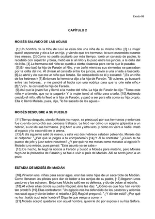 Exodo-98
CAPÍTULO 2
MOISÉS SALVADO DE LAS AGUAS
[1].Un hombre de la tribu de Leví se casó con una niña de su misma tribu. [2].La mujer
quedó esperando y dio a luz un hijo, y viendo que era hermoso, lo tuvo escondido durante
tres meses. [3].Como no podía ocultarlo por más tiempo, tomó un canasto de papiro, lo
recubrió con alquitrán y brea, metió en él al niño y lo puso entre los juncos, a la orilla del
río Nilo. [4].La hermana del niño se quedó a cierta distancia para ver lo que le pasaba.
[5].En eso bajó la hija de Faraón al Nilo, y se bañó mientras sus sirvientas se paseaban
por la orilla del río. Al divisar el canasto entre los juncos, envió a una criada a buscarlo.
[6].Lo abrió y vio que era un niño que lloraba. Se compadeció de él y exclamó: *¡Es un niño
de los hebreos!+ [7].Entonces la hermana dijo a la hija de Faraón: *Si quieres, yo buscaré
entre las hebreas, y me pondré al habla con una nodriza para que te críe este niño.+
[8].*¡Ve!+, le contestó la hija de Faraón.
[9].Así que la joven fue y llamó a la madre del niño. La hija de Faraón le dijo: *Toma este
niño y críamelo, que yo te pagaré.+ Y la mujer tomó al niñito para criarlo. [10].Habiendo
crecido el niño, ella lo llevó a la hija de Faraón, y pasó a ser para ella como su hijo propio.
Ella lo llamó Moisés, pues, dijo, *lo he sacado de las aguas.+
MOISÉS DESCUBRE A SU PUEBLO
[11].Tiempo después, siendo Moisés ya mayor, se preocupó por sus hermanos y entonces
fue cuando comprobó sus penosos trabajos. Le tocó ver cómo un egipcio golpeaba a un
hebreo, a uno de sus hermanos. [12].Miró a uno y otro lado, y como no viera a nadie, mató
al egipcio y lo escondió en la arena.
[13].Al día siguiente salió de nuevo, y esta vez dos hebreos estaban peleando. Moisés dijo
al culpable: *¿Por qué le pegas a tu compañero?+ [14].Y él le contestó: *¿Quién te ha
puesto de jefe y juez sobre nosotros? ¿Y por qué no me matas como mataste al egipcio?+
Moisés tuvo miedo, pues pensó: *Este asunto ya se sabe.+
[15].De hecho, le llegó la noticia a Faraón y buscó a Moisés para matarlo, pero Moisés
huyó de la presencia de Faraón y se fue a vivir al país de Madián. Allí se sentó junto a un
pozo.
ESTADIA DE MOISÉS EN MADIÁN
[16].Vinieron una niñas para sacar agua, eran las siete hijas de un sacerdote de Madián.
Como llenaran las piletas para dar de beber a las ovejas de su padre, [17].llegaron unos
pastores y las echaron. Entonces Moisés salió en su defensa, y dio de beber al rebaño.
[18].Al volver ellas donde su padre Ragüel, éste les dijo: *¿Cómo es que hoy han venido
tan pronto?+ [19].Ellas contestaron: *Un egipcio nos ha defendido de los pastores y además
nos sacó agua y dio de beber al rebaño.+ [20].Ragüel preguntó: *¿Y dónde está? ¿Por qué
no han traido aquí este hombre? Díganle que venga a comer.+
[21].Moisés aceptó quedarse con aquel hombre, quien le dio por esposa a su hija Séfora.
 