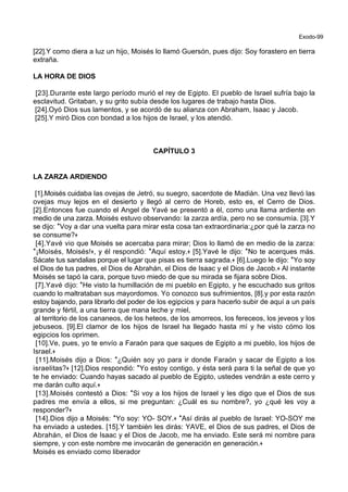 Exodo-99
[22].Y como diera a luz un hijo, Moisés lo llamó Guersón, pues dijo: Soy forastero en tierra
extraña.
LA HORA DE DIOS
[23].Durante este largo período murió el rey de Egipto. El pueblo de Israel sufría bajo la
esclavitud. Gritaban, y su grito subía desde los lugares de trabajo hasta Dios.
[24].Oyó Dios sus lamentos, y se acordó de su alianza con Abraham, Isaac y Jacob.
[25].Y miró Dios con bondad a los hijos de Israel, y los atendió.
CAPÍTULO 3
LA ZARZA ARDIENDO
[1].Moisés cuidaba las ovejas de Jetró, su suegro, sacerdote de Madián. Una vez llevó las
ovejas muy lejos en el desierto y llegó al cerro de Horeb, esto es, el Cerro de Dios.
[2].Entonces fue cuando el Angel de Yavé se presentó a él, como una llama ardiente en
medio de una zarza. Moisés estuvo observando: la zarza ardía, pero no se consumía. [3].Y
se dijo: *Voy a dar una vuelta para mirar esta cosa tan extraordinaria:¿por qué la zarza no
se consume?+
[4].Yavé vio que Moisés se acercaba para mirar; Dios lo llamó de en medio de la zarza:
*¡Moisés, Moisés!+, y él respondió: *Aquí estoy.+ [5].Yavé le dijo: *No te acerques más.
Sácate tus sandalias porque el lugar que pisas es tierra sagrada.+ [6].Luego le dijo: *Yo soy
el Dios de tus padres, el Dios de Abrahán, el Dios de Isaac y el Dios de Jacob.+ Al instante
Moisés se tapó la cara, porque tuvo miedo de que su mirada se fijara sobre Dios.
[7].Yavé dijo: *He visto la humillación de mi pueblo en Egipto, y he escuchado sus gritos
cuando lo maltrataban sus mayordomos. Yo conozco sus sufrimientos, [8].y por esta razón
estoy bajando, para librarlo del poder de los egipcios y para hacerlo subir de aquí a un país
grande y fértil, a una tierra que mana leche y miel,
al territorio de los cananeos, de los heteos, de los amorreos, los fereceos, los jeveos y los
jebuseos. [9].El clamor de los hijos de Israel ha llegado hasta mí y he visto cómo los
egipcios los oprimen.
[10].Ve, pues, yo te envío a Faraón para que saques de Egipto a mi pueblo, los hijos de
Israel.+
[11].Moisés dijo a Dios: *¿Quién soy yo para ir donde Faraón y sacar de Egipto a los
israelitas?+ [12].Dios respondió: *Yo estoy contigo, y ésta será para ti la señal de que yo
te he enviado: Cuando hayas sacado al pueblo de Egipto, ustedes vendrán a este cerro y
me darán culto aquí.+
[13].Moisés contestó a Dios: *Si voy a los hijos de Israel y les digo que el Dios de sus
padres me envía a ellos, si me preguntan: ¿Cuál es su nombre?, yo ¿qué les voy a
responder?+
[14].Dios dijo a Moisés: *Yo soy: YO- SOY.+ *Así dirás al pueblo de Israel: YO-SOY me
ha enviado a ustedes. [15].Y también les dirás: YAVE, el Dios de sus padres, el Dios de
Abrahán, el Dios de Isaac y el Dios de Jacob, me ha enviado. Este será mi nombre para
siempre, y con este nombre me invocarán de generación en generación.+
Moisés es enviado como liberador
 