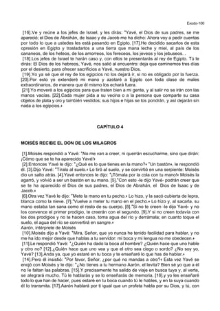 Exodo-100
[16].Ve y reúne a los jefes de Israel, y les dirás: *Yavé, el Dios de sus padres, se me
apareció; el Dios de Abrahán, de Isaac y de Jacob me ha dicho: Ahora voy a pedir cuentas
por todo lo que a ustedes les está pasando en Egipto. [17].He decidido sacarlos de esta
opresión en Egipto y trasladarlos a una tierra que mana leche y miel, al país de los
cananeos, de los heteos, de los amorreos, los fereceos, los jeveos y los jebuseos. .
[18].Los jefes de Israel te harán caso y, con ellos te presentarás al rey de Egipto. Tú le
dirás: El Dios de los hebreos, Yavé, nos salió al encuentro: deja que caminemos tres días
por el desierto, para ofrecer sacrificios a Yavé, nuestro Dios.
[19].Yo ya sé que el rey de los egipcios no los dejará ir, si no es obligado por la fuerza.
[20].Por esto yo extenderé mi mano y azotaré a Egipto con toda clase de males
extraordinarios, de manera que él mismo los echará fuera.
[21].Yo moveré a los egipcios para que traten bien a mi gente, y al salir no se irán con las
manos vacías. [22].Cada mujer pida a su vecina o a la persona que comparte su casa
objetos de plata y oro y también vestidos; sus hijos e hijas se los pondrán, y así dejarán sin
nada a los egipcios.+
CAPÍTULO 4
MOISÉS RECIBE EL DON DE LOS MILAGROS
[1].Moisés respondió a Yavé: *No me van a creer, ni querrán escucharme, sino que dirán:
¡Cómo que se te ha aparecido Yavé!+
[2].Entonces Yavé le dijo: *¿Qué es lo que tienes en la mano?+ *Un bastón+, le respondió
él. [3].Dijo Yavé: *Tíralo al suelo.+ Lo tiró al suelo, y se convirtió en una serpiente: Moisés
dio un salto atrás. [4].Yavé entonces le dijo: *¡Tómala por la cola con tu mano!+ Moisés la
agarró, y volvió a ser un bastón en su mano. [5].*Con esto -le dijo Yavé- podrán creer que
se te ha aparecido el Dios de sus padres, el Dios de Abrahán, el Dios de Isaac y de
Jacob.+
[6].Otra vez Yavé le dijo: *Mete la mano en tu pecho.+ Lo hizo, y la sacó cubierta de lepra,
blanca como la nieve. [7].*Vuelve a meter tu mano en el pecho.+ Lo hizo y, al sacarla, su
mano estaba tan sana como el resto de su cuerpo. [8].*Si no te creen -le dijo Yavé- y no
los convence el primer prodigio, te creerán con el segundo. [9].Y si no creen todavía con
los dos prodigios y no te hacen caso, toma agua del río y derrámala; en cuanto toque el
suelo, el agua del río se convertirá en sangre.+
Aarón, intérprete de Moisés
[10].Moisés dijo a Yavé: *Mira, Señor, que yo nunca he tenido facilidad para hablar, y no
me ha ido mejor desde que hablas a tu servidor: mi boca y mi lengua no me obedecen.+
[11].Le respondió Yavé: *¿Quién ha dado la boca al hombre? ¿Quién hace que uno hable
y otro no? [12].¿Quién hace que uno vea y que el otro sea ciego o sordo? ¿No soy yo,
Yavé? [13].Anda ya, que yo estaré en tu boca y te enseñaré lo que has de hablar.+
[14].Pero él insistió: *Por favor, Señor, ¿por qué no mandas a otro?+ Esta vez Yavé se
enojó con Moisés y le dijo: *¿No tienes a tu hermano Aarón, el levita? Bien sé yo que a él
no le faltan las palabras. [15].Y precisamente ha salido de viaje en busca tuya y, al verte,
se alegrará mucho. Tú le hablarás y se lo enseñarás de memoria, [16].y yo les enseñaré
todo lo que han de hacer, pues estaré en tu boca cuando tú le hables, y en la suya cuando
él lo transmita. [17].Aarón hablará por ti igual que un profeta habla por su Dios, y tú, con
 