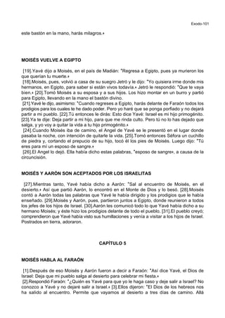 Exodo-101
este bastón en la mano, harás milagros.+
MOISÉS VUELVE A EGIPTO
[19].Yavé dijo a Moisés, en el país de Madián: *Regresa a Egipto, pues ya murieron los
que querían tu muerte.+
[18].Moisés, pues, volvió a casa de su suegro Jetró y le dijo: *Yo quisiera irme donde mis
hermanos, en Egipto, para saber si están vivos todavía.+ Jetró le respondió: *Que te vaya
bien.+ [20].Tomó Moisés a su esposa y a sus hijos. Los hizo montar en un burro y partió
para Egipto, llevando en la mano el bastón divino.
[21].Yavé le dijo, asimismo: *Cuando regreses a Egipto, harás delante de Faraón todos los
prodigios para los cuales te he dado poder. Pero yo haré que se ponga porfiado y no dejará
partir a mi pueblo. [22].Tú entonces le dirás: Esto dice Yavé: Israel es mi hijo primogénito.
[23].Ya te dije: Deja partir a mi hijo, para que me rinda culto. Pero tú no lo has dejado que
salga, y yo voy a quitar la vida a tu hijo primogénito.+
[24].Cuando Moisés iba de camino, el Angel de Yavé se le presentó en el lugar donde
pasaba la noche, con intención de quitarle la vida. [25].Tomó entonces Séfora un cuchillo
de piedra y, cortando el prepucio de su hijo, tocó él los pies de Moisés. Luego dijo: *Tú
eres para mí un esposo de sangre.+
[26].El Angel lo dejó. Ella había dicho estas palabras, *esposo de sangre+, a causa de la
circuncisión.
MOISÉS Y AARÓN SON ACEPTADOS POR LOS ISRAELITAS
[27].Mientras tanto, Yavé había dicho a Aarón: *Sal al encuentro de Moisés, en el
desierto.+ Así que partió Aarón, lo encontró en el Monte de Dios y lo besó. [28].Moisés
contó a Aarón todas las palabras que Yavé le había dirigido y los prodigios que le había
enseñado. [29].Moisés y Aarón, pues, partieron juntos a Egipto, donde reunieron a todos
los jefes de los hijos de Israel. [30].Aarón les comunicó todo lo que Yavé había dicho a su
hermano Moisés; y éste hizo los prodigios delante de todo el pueblo. [31].El pueblo creyó;
comprendieron que Yavé había visto sus humillaciones y venía a visitar a los hijos de Israel.
Postrados en tierra, adoraron.
CAPÍTULO 5
MOISÉS HABLA AL FARAÓN
[1].Después de eso Moisés y Aarón fueron a decir a Faraón: *Así dice Yavé, el Dios de
Israel: Deja que mi pueblo salga al desierto para celebrar mi fiesta.+
[2].Respondió Faraón: *¿Quién es Yavé para que yo le haga caso y deje salir a Israel? No
conozco a Yavé y no dejaré salir a Israel.+ [3].Ellos dijeron: *El Dios de los hebreos nos
ha salido al encuentro. Permite que vayamos al desierto a tres días de camino. Allá
 