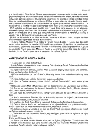 Exodo-103
y a Jacob como Dios de las Alturas, pues no quise revelarles este nombre mío: Yavé.
[4].También pacté mi alianza con ellos para darles la tierra de Canaán, la tierra en donde
estuvieron como peregrinos. [5].Ahora me acuerdo de mi alianza al oír los gemidos de los
hijos de Israel oprimidos por los egipcios. [6].Por lo tanto, diles de mi parte: Yo soy Yavé,
que quitaré de sus espaldas los duros trabajos de Egipto y los liberaré de la esclavitud. Yo
les devolveré la libertad con golpes tremendos de mi mano y con intervenciones manifiestas.
[7].A ustedes los tomaré para pueblo mío, y seré Dios para ustedes. Y, en adelante,
conocerán que yo soy Yavé, Dios de ustedes, que quité de sus espaldas el yugo de Egipto.
[8].Yo los introduciré en la tierra que con juramento prometí darles a Abrahán, a Isaac y a
Jacob; y se la daré como herencia, pues yo soy Yavé.+
[9].Así habló Moisés a los hijos de Israel, pero no le hicieron caso, porque estaban
desanimados y agobiados por sus duras labores.
[10].Yavé habló a Moisés: *Ve a hablar a Faraón, rey de Egipto, [11].y dile que deje salir
de su país a los hijos de Israel.+ [12].Pero Moisés contestó: *Si los hijos de Israel no me
hacen caso, ¿cómo me escuchará Faraón? Y eso que me cuesta expresarme.+ [13].Eso
no obstante, Yavé habló con Moisés y Aarón y los mandó donde los hijos de Israel, y
también donde Faraón, para sacar a su pueblo del país de Egipto.
ANTEPASADOS DE MOISÉS Y AARÓN
[14].Estos son los jefes de las tribus:
Hijos de Rubén, primogénito de Israel: Janoc y Falu, Jesrón y Carmi. Estas son las familias
descendientes de Rubén.
[15].Hijos de Simeón: Jamuel, Jasmín, Ahod y Jaguen, Sojar y Saúl, hijo de una cananea.
Estas son las familias de Simeón.
[16].Estos son los hijos de Leví: Guersón, Quehat y Merari. Leví vivió ciento treinta y siete
años.
[17].Hijos de Guersón: Lobni y Semeí con sus descendientes.
[18].Hijos de Quehat: Amram y Jishar, Hebrón y Oziel. Quehat vivió ciento treinta y tres
años.
[19].Hijos de Merari: Majli y Musi. Estos son los descendientes de Leví según sus familias.
[20].Amram se casó con su tía Jocabed, la cual le dio dos hijos: Aarón y Moisés. Amram
vivió ciento treinta y siete años.
[21].Los hijos de Jishar fueron: Coré, Nefeg y Zicrí. [22].Los de Oziel: Misael, Elisafán y
Sitri.
[23].Aarón se casó con Elisabet, hija de Aminadab, hermana de Najasón, de la que tuvo
cuatro hijos: Nadab, Abihú, Eleazar e Itamar.
[24].Los hijos de Coré: Aser, Elcana y Abiasat. Estas son las familias de los coreitas.
[25].Eleazar, hijo de Aarón, se casó con una de las hijas de Futiel, con quien tuvo un hijo:
Finjas. Estos son los jefes de las familias levitas, según sus familias.
[26].Estos son Aarón y Moisés, a los que se dirigió Yavé para sacar a los hijos de Israel
de Egipto, ordenados como un ejército.
[27].Estos son los que hablaron a Faraón, rey de Egipto, para sacar de Egipto a los hijos
de Israel.
Estos son Moisés y Aarón.
[28].El día que Yavé habló a Moisés en el país de Egipto, [29].le dijo: *Yo soy Yavé; dile
a Faraón todas las cosas que yo te mande.+ [30].A lo cual respondió Moisés: *¿Cómo me
escuchará Faraón, siendo yo tan malo para hablar?+
 