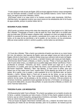 Exodo-105
Y hubo sangre en todo el país de Egipto. [22].Los brujos egipcios hicieron cosas semejantes
con sus fórmulas secretas y Faraón se puso más porfiado todavía. Como Yavé lo había
dicho, se negó a escuchar a Moisés y Aarón.
[23].Faraón volvió a su casa como si no hubiera ocurrido nada importante. [24].Pero,
mientras tanto, los egipcios tuvieron que cavar pozos en los alrededores del río en busca
de agua potable, porque no podían beber del río.
SEGUNDA PLAGA: RANAS
[25].Cuando ya habían transcurrido siete días después que Yavé golpeó el río, [26].Yavé
dijo a Moisés: *Preséntate a Faraón y dile de parte de Yavé: Deja salir a mi pueblo para
que me rinda culto. [27].Si te niegas a dejarlos salir, castigaré a tu país con plaga de ranas.
[28].El río pululará de ranas, que subirán y penetrarán en tu casa, en tu dormitorio, en tu
cama, en la casa de tus servidores y de tu pueblo, en tus hornos y en tus provisiones.
[29].Las ranas subirán contra ti, contra tu pueblo y contra todos tus servidores.+
CAPÍTULO 8
[1].Yavé dijo a Moisés: *Dile a Aarón que extienda el bastón que tiene en su mano hacia
los ríos, los esteros y las lagunas de Egipto, para que salgan ranas por todo el país de
Egipto.+ [2].Así lo hizo Aarón, y salieron tantas ranas que cubrieron todo el país de Egipto.
[3].Los brujos de Egipto hicieron lo mismo, y también hicieron salir ranas por todo Egipto.
[4].Entonces llamó Faraón a Moisés y a Aarón y les dijo: *Pidan a Yavé que aleje de mí
y de mi país estas ranas, y yo dejaré que su pueblo salga para ofrecer sacrificios a Yavé.+
[5].Moisés le contestó: *Indícame, por favor, cuándo tendré que rogar por ti, por tus
servidores y tu pueblo, para que se alejen las ranas y que solamente haya en el Nilo.+
[6].Faraón respondió: *Mañana.+ *Bien -dijo Moisés-, lo haré como tú pides, para que
sepas que no hay nadie como Yavé, nuestro Dios. [7].Se alejarán las ranas de ti, de tus
casas, de tu gente y de tu pueblo, y sólo quedarán en el río.+ [8].Dicho esto, se fueron
Moisés y Aarón. Moisés llamó a Yavé por el asunto de las ranas, ya que se había
comprometido con Faraón, [9].y Yavé cumplió la promesa de Moisés: todas las ranas
salieron de las casas, de las granjas y de los campos, y murieron. [10].Las juntaron en
inmensos montones, quedando el país apestado de mal olor. [11].Faraón, sin embargo, al
ver que se le daba alivio, se puso más porfiado; no quiso escuchar a Moisés y a Aarón, tal
como Yavé les había dicho.
TERCERA PLAGA: LOS MOSQUITOS
[12].Nuevamente habló Yavé a Moisés: *Di a Aarón que golpee con su bastón el polvo de
la tierra, y saldrán mosquitos por todo el país.+ [13].Así lo hizo Aarón; golpeó el polvo de
la tierra, que se volvió mosquitos, persiguiendo a hombres y animales. Todo el polvo de la
tierra se volvió mosquitos por todo el país de Egipto.
[14].Los brujos de Egipto intervinieron también esta vez, y trataron de echar fuera a los
mosquitos por medio de sus fórmulas secretas, pero no lo pudieron, de manera que los
 