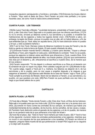Exodo-106
mosquitos siguieron persiguiendo a hombres y animales. [15].Entonces los brujos dijeron
a Faraón: *Aquí está el dedo de Dios.+ Pero Faraón se puso más porfiado y no quiso
hacerles caso, tal como Yavé lo había dicho anteriormente.
CUARTA PLAGA: LOS TÁBANOS
[16].De nuevo Yavé dijo a Moisés: *Levántate temprano, preséntate a Faraón cuando vaya
al río, y dile: Esto dice Yavé: Deja salir a mi pueblo para que me ofrezca sacrificios. [17].Si
tú no lo envías, enviaré yo tábanos contra ti, tus servidores y tu pueblo; e invadirán las
habitaciones de los egipcios y todos los lugares donde viven. [18].Pondré a salvo, sin
embargo, la región de Gosén, porque mi pueblo vive en ella; allí no habrá tábanos, a fin de
que entiendas que yo, Yavé, estoy en aquella tierra. [19].Yo haré distinción entre mi pueblo
y el tuyo, y esto sucederá mañana.+
[20].Y así lo hizo Yavé. Densas nubes de tábanos invadieron la casa de Faraón y las de
toda su gente en toda la tierra de Egipto. El país quedó infestado de ellos.
[21].Entonces Faraón mandó llamar a Moisés y a Aarón para decirles: *Vayan a ofrecer
sacrificios a Yavé, pero háganlo en este país.+ [22].Moisés le contestó: *Esto no se puede,
porque los egipcios no toleran estos sacrificios que ofrecemos a Yavé, nuestro Dios. Si le
sacrificamos estos animales delante de ellos, nos tirarán piedras. [23].Así que caminaremos
tres días por el desierto y, allí, ofreceremos el sacrificio a nuestro Dios, de la manera que
él nos ordene.+
[24].Faraón respondió: *Yo los dejaré ir a ofrecer sacrificios a su Dios en el desierto con
la condición de que no vayan muy lejos. Pero ustedes rueguen por mí.+ [25].Moisés le dijo:
*En cuanto salga, rogaré a Yavé por ti y, mañana, los tábanos se alejarán de ti, de tus
servidores y de tu pueblo, pero no nos vayas a engañar después y te niegues a que
salgamos al desierto.+ [26].Apenas salió Moisés de la casa de Faraón, rogó a Yavé, [27].y
Yavé cumplió la promesa de Moisés: liberó de los tábanos a Faraón, a sus servidores y su
pueblo, sin que quedara uno solo. [28].Pero Faraón se puso porfiado una vez más y se
negó a que Israel saliera de su país.
CAPÍTULO 9
QUINTA PLAGA: LA PESTE
[1].Yavé dijo a Moisés: *Anda donde Faraón y dile: Esto dice Yavé, el Dios de los hebreos:
Deja salir a mi pueblo para que me rinda culto. [2].Si te niegas otra vez y te pones duro con
ellos, [3].volveré mi mano contra los animales de tus campos, de manera que habrá una
mortandad tremenda de los caballos, de los burros, de los camellos, de las vacas y ovejas.
[4].También haré distinción entre el ganado de los egipcios y el de mi pueblo, de manera
que no se perderá nada de lo que pertenece a los hijos de Israel.+
[5].Yavé fijó el plazo, dijo: *Esto lo hará Yavé mañana por todo el país.+ [6].Y Yavé lo hizo
al día siguiente: murieron todos los animales pertenecientes a los egipcios, mientras que
no murió ni uno siquiera de los que pertenecían a los israelitas. [7].Faraón se informó al
respecto: ¡ninguno había muerto de los que pertenecían a Israel! Pero siguió en su ceguera
y no dejó salir al pueblo.
 