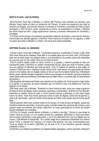 Exodo-107
SEXTA PLAGA: LAS ÚLCERAS
[8].Entonces Yavé dijo a Moisés y a Aarón: [9].*Tomen unos puñados de cenizas, que
Moisés tirará hacia el cielo en presencia de Faraón. El polvo se esparcirá por todo el
territorio de Egipto, provocando úlceras y tumores en hombres y animales por todo el país
de Egipto.+ [10].Tomaron, pues, cenizas de un horno, se presentaron a Faraón, y Moisés
las lanzó hacia el cielo. Luego aparecieron úlceras y tumores infecciosos en hombres y
animales.
[11].Esta vez los brujos no pudieron presentarse delante de Faraón, pues tenían úlceras,
como todos los demás egipcios. [12].Pero Yavé mantuvo a Faraón en su ceguera, y éste
no quiso escuchar a Moisés y a Aarón, tal como él lo había advertido.
SÉPTIMA PLAGA: EL GRANIZO
[13].De nuevo Yavé dijo a Moisés: *Levántate temprano, preséntate a Faraón y dile: Esto
dice Yavé, Dios de los hebreos: Deja salir a mi pueblo para que me rinda culto. [14].Porque
esta vez enviaré todas mis plagas sobre ti, tus servidores y tu pueblo, para que entiendas
de una vez que no hay nadie como yo en toda la tierra.
[15].Yo podría haber vuelto mi mano contra ti y tu pueblo, y habrían perdido la vida con
semejante peste. [16].Pero no, preferí mantenerte de pie, para que veas mi fuerza y para
que se celebre mi Nombre por toda la tierra. [17].¿Y todavía te opones a que salga mi
pueblo? [18].Pues bien, mañana a esta misma hora, haré llover una granizada tan fuerte
como no ha habido otra en Egipto desde el día en que fue fundado hasta hoy. [19].Desde
ahora, pues, manda recoger tu ganado y todo lo que tengas en el campo, porque el granizo
caerá sobre todos los hombres y animales que se hallen fuera, y cuantos pille al descubierto
perecerán.+
[20].Aquellos servidores de Faraón que creyeron en la palabra de Yavé pusieron bajo techo
a su gente y su ganado, [21].pero aquellos que no hicieron caso a la palabra de Yavé los
dejaron en el campo.
[22].Yavé, pues, dijo a Moisés: *Extiende tu mano hacia el cielo, para que caiga el granizo
en toda la tierra de Egipto sobre hombres, ganados y sembrados.+ [23].Así lo hizo Moisés.
Extendió su bastón hacia el cielo, y Yavé mandó truenos y granizos, e hizo caer fuego
sobre la tierra. Yavé hizo llover granizos sobre el país de Egipto. [24].Caía el granizo y,
junto a él, caía fuego; cayó tan fuerte como jamás se había visto desde que se fundó aquel
país.
[25].El granizo dañó todo cuanto había en el campo, en todo el país de Egipto, desde los
hombres hasta los animales; el granizo echó a perder todas las verduras del campo y aún
quebró todos los árboles del campo. [26].Pero no hubo granizada en la tierra de Gosén
donde habitaban los israelitas, .
[27].Por fin Faraón mandó llamar a Moisés y a Aarón y les dijo: *¡Ahora sí que tengo la
culpa! Yavé es el justo; yo y mi pueblo somos los culpables. [28].Pidan a Yavé que cesen
esos truenos tremendos y esa granizada, y ya no los detendré sino que los dejaré que se
vayan.+ [29].Moisés le respondió: *En cuanto salga de tu presencia extenderé mis manos
hacia Yavé, y cesarán los truenos y no caerá más granizo; con eso comprenderás que
Yavé es dueño de la tierra. [30].Pero yo sé que ni tú ni tus ministros querrán todavía
obedecer a Dios.+
[31].El lino y la cebada se perdieron: la cebada estaba espigada y el lino granaba; [32].pero
 