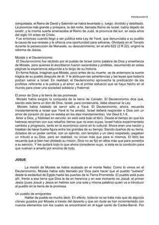 Introducción-9
conquistada, el Reino de David y Salomón se había levantado y, luego, dividido y debilitado.
La provincia más grande y próspera, la del norte, llamada Reino de Israel, había dejado de
existir, y la misma suerte amenazaba al Reino de Judá, la provincia del sur, en esos años
del siglo VII antes de Cristo.
Fue entonces cuando llegó a ser pública esta Ley de Yavé, que denunciaba a su pueblo
la causa de sus reveses y le ofrecía una oportunidad para salvarse. Olvidada en el Templo
durante la persecución de Manasés, su descubrimiento, en el año 622 (2 R 22), originó la
reforma de Josías.
Moisés y el Deuteronomio
El Deuteronomio fue recibido por el pueblo de Israel como palabra de Dios y enseñanza
de Moisés, pero quienes lo escribieron fueron sacerdotes y profetas, resumiendo en estas
páginas la experiencia adquirida a lo largo de su historia.
En forma ficticia, imaginan que Moisés, poco antes de su muerte, ve de antemano la suerte
trágica de su pueblo después de él. Y le atribuyen las advertencias y las leyes que todavía
podían salvar a Israel. En realidad, el Deuteronomio aprovecha la predicación de los
profetas referente a la justicia y el amor: es el primer esfuerzo que se haya hecho en el
mundo para crear una sociedad solidaria y fraternal.
El amor de Dios y la tierra de las promesas
Moisés había exigido la conquista de la tierra de Canaán. El Deuteronomio dice que,
siendo esta tierra un don de Dios, Israel, para conservarla, debe observar la Ley.
Moisés había hablado de servir sólo a Yavé. El Deuteronomio, ahora, recuerda
insistentemente a Israel que Yavé lo ha amado. Israel deberá responder a Dios con un
amor de corazón (lo que no estaba en los diez mandamientos). Ver Deut 6,1-9.
Amor a Dios, y fidelidad en servirlo: en esto está todo el libro. Desde el tiempo en que los
hebreos recorrían con sus rebaños tierras que no eran suyas, Israel había experimentado
cambios y progresos, tanto en lo económico como en lo cultural. Ahora eran una nación y
trataban de hacer buena figura entre los grandes de su tiempo. Siendo dueños de su tierra,
dotados de un poder central, con un ejército, con templos y un clero respetado, pagaban
un tributo a su Dios, pero en realidad, no vivían más que para sí mismos. El libro les
recuerda que si bien han olvidado su misión, Dios no se fijó en ellos más que para ponerlos
a su servicio. Y les quitará todo lo que ahora consideran suyo, si ésta es la condición para
que vuelvan a amarlo por encima de todo.
JOSUE
La misión de Moisés se había acabado en el monte Nebo: Como lo vimos en el
Deuteronomio, Moisés había sido llamado por Dios para hacer que el pueblo "subiera"
desde la esclavitud de Egipto hasta las puertas de la Tierra Prometida. El pueblo está pues
allí, frente a esa tierra que Dios le da en herencia y en ese momento es Josué, el primer
Jesús (pues Josué y Jesús en hebreo son una sola y misma palabra) quien va a introducir
al pueblo en la tierra de la promesa.
Un pueblo de emigrantes
Hablar de pueblo es mucho decir. En efecto, todavía no se trata más que de algunos
clanes guiados por Moisés a través del desierto y que sin duda se han incrementado con
nuevos elementos con los cuales se encontraron en el lugar santo de Cadés-Barné. Por
 