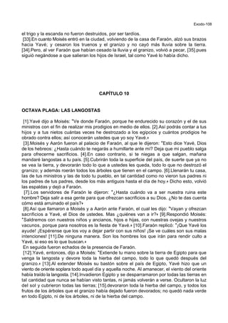 Exodo-108
el trigo y la escanda no fueron destruidos, por ser tardíos.
[33].En cuanto Moisés entró en la ciudad, volviendo de la casa de Faraón, alzó sus brazos
hacia Yavé; y cesaron los truenos y el granizo y no cayó más lluvia sobre la tierra.
[34].Pero, al ver Faraón que habían cesado la lluvia y el granizo, volvió a pecar, [35].pues
siguió negándose a que salieran los hijos de Israel, tal como Yavé lo había dicho.
CAPÍTULO 10
OCTAVA PLAGA: LAS LANGOSTAS
[1].Yavé dijo a Moisés: *Ve donde Faraón, porque he endurecido su corazón y el de sus
ministros con el fin de realizar mis prodigios en medio de ellos. [2].Así podrás contar a tus
hijos y a tus nietos cuántas veces he destrozado a los egipcios y cuántos prodigios he
obrado contra ellos; así conocerán ustedes que yo soy Yavé.+
[3].Moisés y Aarón fueron al palacio de Faraón, al que le dijeron: *Esto dice Yavé, Dios
de los hebreos: ¿Hasta cuándo te negarás a humillarte ante mí? Deja que mi pueblo salga
para ofrecerme sacrificios. [4].En caso contrario, si te niegas a que salgan, mañana
mandaré langostas a tu país. [5].Cubrirán toda la superficie del país, de suerte que ya no
se vea la tierra, y devorarán todo lo que a ustedes les queda, todo lo que no destrozó el
granizo; y además roerán todos los árboles que tienen en el campo. [6].Llenarán tu casa,
las de tus ministros y las de todo tu pueblo, en tal cantidad como no vieron tus padres ni
los padres de tus padres, desde los más antiguos hasta el día de hoy.+ Dicho esto, volvió
las espaldas y dejó a Faraón.
[7].Los servidores de Faraón le dijeron: *¿Hasta cuándo va a ser nuestra ruina este
hombre? Deja salir a esa gente para que ofrezcan sacrificios a su Dios. ¿No te das cuenta
cómo está arruinado el país?+
[8].Así que llamaron a Moisés y a Aarón ante Faraón, el cual les dijo: *Vayan y ofrezcan
sacrificios a Yavé, el Dios de ustedes. Mas ¿quiénes van a ir?+ [9].Respondió Moisés:
*Saldremos con nuestros niños y ancianos, hijos e hijas, con nuestras ovejas y nuestros
vacunos, porque para nosotros es la fiesta de Yavé.+ [10].Faraón replicó: *¡Que Yavé los
ayude! ¡Espérense que los voy a dejar partir con sus niños! ¡Se ve cuáles son sus malas
intenciones! [11].De ninguna manera. Son los hombres los que irán para rendir culto a
Yavé, si eso es lo que buscan.+
En seguida fueron echados de la presencia de Faraón.
[12].Yavé, entonces, dijo a Moisés: *Extiende tu mano sobre la tierra de Egipto para que
venga la langosta y devore toda la hierba del campo, todo lo que quedó después del
granizo.+ [13].Al extender Moisés su bastón sobre el país de Egipto, Yavé hizo que un
viento de oriente soplara todo aquel día y aquella noche. Al amanecer, el viento del oriente
había traído la langosta. [14].Invadieron Egipto y se desparramaron por todas las tierras en
tal cantidad que nunca se habían visto tantas, ni jamás volverán a verse. Ocultaron la luz
del sol y cubrieron todas las tierras; [15].devoraron toda la hierba del campo, y todos los
frutos de los árboles que el granizo había dejado fueron devorados; no quedó nada verde
en todo Egipto, ni de los árboles, ni de la hierba del campo.
 