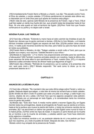 Exodo-109
[16].Inmediatamente Faraón llamó a Moisés y a Aarón. Les dijo: *He pecado contra Yavé,
el Dios de ustedes, y contra ustedes. [17].Ahora perdónenme mi pecado esta última vez,
e intercedan por mí ante Dios para que aparte de nosotros esta plaga.+
[18].En vista de esto, apenas salió Moisés de la presencia de Faraón, rogó a Yavé, [19].el
cual hizo soplar un viento muy fuerte del mar, que arrastró todas las langostas hasta el mar
Rojo. Ni una sola quedó en todo el territorio de Egipto. [20].Pero Yavé hizo que Faraón
continuara en su porfía y no dejara salir a Israel.
NOVENA PLAGA: LAS TINIEBLAS
[21].Yavé dijo a Moisés: *Extiende tu mano hacia el cielo cubrirán las tinieblas el país de
Egipto,tan densas que la gente caminará a tientas.+ [22].Así lo hizo Moisés, y al instante
densas tinieblas cubrieron Egipto por espacio de tres días. [23].No podían verse unos a
otros, ni nadie pudo moverse durante los tres días; pero había luz para los hijos de Israel
en todos sus poblados.
[24].Faraón llamó a Moisés y le dijo: *Salgan ustedes a rendir culto a Yavé, pero que se
queden sus ovejas y sus vacunos. Ustedes llevarán a sus niños.+
[25].Moisés le respondió: *¿Y tú mismo nos proporcionarás animales para los sacrificios
y holocaustos? [26].También nuestros animales estarán con nosotros, hasta la última uña,
pues sacamos de entre ellos lo que sacrificamos a Yavé, nuestro Dios, [27].y ni siquiera
sabemos cuáles animales hemos de ofrecer hasta que lleguemos al lugar.+
[28].Faraón dijo a Moisés: *Retírate de mi presencia y ya no vuelvas; si te presentas otra
vez, será para morir.+ [29].Y Moisés respondió: *Así será como tú dices: ya no me
presentaré delante de ti.+
CAPÍTULO 11
ANUNCIO DE LA DÉCIMA PLAGA
[1].Yavé dijo a Moisés: *No mandaré más que esta última plaga sobre Faraón y sobre su
pueblo. Después dejará que salgan, o más bien él mismo los echará fuera a todos ustedes.
[2].No olvides de decir a todo mi pueblo que cada uno pida a su amigo, y cada mujer a su
vecina, objetos de oro y plata.+ [3].Yavé hizo que los egipcios acogieran esta petición;
además Moisés era un personaje en todo Egipto, y lo consideraban tanto los ministros
como la gente del pueblo.
[4].Moisés dijo: *Esto dice Yavé: A media noche saldré a recorrer Egipto [5].y en Egipto
morirán todos los primogénitos, desde el primogénito de Faraón que se sienta en el trono,
hasta el de la esclava que mueve la piedra del molino, y todos los primeros nacidos de los
animales. [6].Y se escuchará un clamor tan grande en todo Egipto como nunca lo hubo ni
lo habrá jamás. [7].Pero entre los hijos de Israel, ni siquiera un perro llorará por la muerte
de un hombre o por la muerte de animales, y ustedes sabrán que Yavé hace distinción
entre egipcios e israelitas.
[8].Todos tus ministros vendrán a mí, se postrarán delante de mí y me pedirán por favor
que nos vayamos, yo y todo el pueblo de Israel. Después de esto, nos iremos.+
Moisés volvió muy enojado de la presencia de Faraón.
 