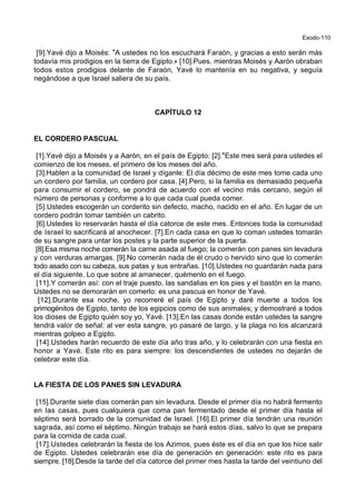 Exodo-110
[9].Yavé dijo a Moisés: *A ustedes no los escuchará Faraón, y gracias a esto serán más
todavía mis prodigios en la tierra de Egipto.+ [10].Pues, mientras Moisés y Aarón obraban
todos estos prodigios delante de Faraón, Yavé lo mantenía en su negativa, y seguía
negándose a que Israel saliera de su país.
CAPÍTULO 12
EL CORDERO PASCUAL
[1].Yavé dijo a Moisés y a Aarón, en el país de Egipto: [2].*Este mes será para ustedes el
comienzo de los meses, el primero de los meses del año.
[3].Hablen a la comunidad de Israel y díganle: El día décimo de este mes tome cada uno
un cordero por familia, un cordero por casa. [4].Pero, si la familia es demasiado pequeña
para consumir el cordero, se pondrá de acuerdo con el vecino más cercano, según el
número de personas y conforme a lo que cada cual pueda comer.
[5].Ustedes escogerán un corderito sin defecto, macho, nacido en el año. En lugar de un
cordero podrán tomar también un cabrito.
[6].Ustedes lo reservarán hasta el día catorce de este mes. Entonces toda la comunidad
de Israel lo sacrificará al anochecer. [7].En cada casa en que lo coman ustedes tomarán
de su sangre para untar los postes y la parte superior de la puerta.
[8].Esa misma noche comerán la carne asada al fuego; la comerán con panes sin levadura
y con verduras amargas. [9].No comerán nada de él crudo o hervido sino que lo comerán
todo asado con su cabeza, sus patas y sus entrañas. [10].Ustedes no guardarán nada para
el día siguiente. Lo que sobre al amanecer, quémenlo en el fuego.
[11].Y comerán así: con el traje puesto, las sandalias en los pies y el bastón en la mano.
Ustedes no se demorarán en comerlo: es una pascua en honor de Yavé.
[12].Durante esa noche, yo recorreré el país de Egipto y daré muerte a todos los
primogénitos de Egipto, tanto de los egipcios como de sus animales; y demostraré a todos
los dioses de Egipto quién soy yo, Yavé. [13].En las casas donde están ustedes la sangre
tendrá valor de señal: al ver esta sangre, yo pasaré de largo, y la plaga no los alcanzará
mientras golpeo a Egipto.
[14].Ustedes harán recuerdo de este día año tras año, y lo celebrarán con una fiesta en
honor a Yavé. Este rito es para siempre: los descendientes de ustedes no dejarán de
celebrar este día.
LA FIESTA DE LOS PANES SIN LEVADURA
[15].Durante siete días comerán pan sin levadura. Desde el primer día no habrá fermento
en las casas, pues cualquiera que coma pan fermentado desde el primer día hasta el
séptimo será borrado de la comunidad de Israel. [16].El primer día tendrán una reunión
sagrada, así como el séptimo. Ningún trabajo se hará estos días, salvo lo que se prepara
para la comida de cada cual.
[17].Ustedes celebrarán la fiesta de los Azimos, pues éste es el día en que los hice salir
de Egipto. Ustedes celebrarán ese día de generación en generación: este rito es para
siempre. [18].Desde la tarde del día catorce del primer mes hasta la tarde del veintiuno del
 
