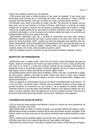 Exodo-111
mismo mes ustedes comerán pan sin levadura.
[19].Durante siete días no habrá levadura en las casas de ustedes. El que coma cosa
fermentada será borrado de la comunidad de Israel, sea extranjero o nativo. [20].No
comerán nada fermentado, sino que, en todas sus casas, comerán panes ázimos.+
[21].Moisés, pues, llamó a los jefes de Israel y les dijo: *No demoren en buscar una res
para cada una de sus familias e inmolen la Pascua. [22].Tomen un manojo de hisopo
mojado con la sangre y marquen los dos postes y la parte superior de la puerta. Y luego
ninguno de ustedes saldrá de su casa hasta la mañana. [23].Pues Yavé, con su plaga, va
a recorrer todo Egipto y, al ver la sangre en la entrada, pasará de largo y no permitirá que
el Exterminador entre en sus casas y los mate.
[24].Ustedes observarán este rito, y también lo observarán sus hijos para siempre.
[25].Estas mismas ceremonias las harán cuando entren en la tierra que Yavé les dará,
como les tiene prometido. [26].Y cuando sus hijos les pregunten qué significa este rito,
[27].les responderán: Este es el sacrificio de la Pascua para Yavé, que pasó de largo por las
casas de los hijos de Israel en Egipto, cuando mató a los egipcios, dejando a salvo
nuestras casas.+ Al oír esto, todo el pueblo se postró y adoró.
[28].Los israelitas se fueron e hicieron lo que Yavé había mandado a Moisés y Aarón.
MUERTE DE LOS PRIMOGÉNITOS
[29].Sucedió que, a media noche, Yavé hirió de muerte a todo primogénito del país de
Egipto, desde el primogénito de Faraón que está sentado en el trono, hasta el del preso
que está en la cárcel, y a todos los primeros nacidos de los animales. [30].Faraón se
levantó de noche, y con él toda su gente y todos los egipcios. Se oyó un clamor grande por
todo Egipto, pues no había casa donde no hubiera algún muerto.
[31].Aquella misma noche Faraón llamó a Moisés y Aarón y les dijo: *Levántense y salgan
de este pueblo, ustedes y los hijos de Israel. Vayan para servir a Yavé, como ustedes
dicen. [32].Llévense sus rebaños de ovejas y vacunos, como ustedes piden. ¡Salgan, pero
denme la bendición!+
[33].Los egipcios los presionaban para que se fueran inmediatamente, pues decían: *Si
no se van ésos, moriremos todos.+ [34].Así que los israelitas llevaron la masa antes de
ponerle levadura; la envolvieron en sus mantas y se la cargaron al hombro. [35].Los
israelitas hicieron lo que les había dicho Moisés: pidieron a los egipcios objetos de oro y
plata y muchos vestidos, [36].y los egipcios se lo dieron prestado, porque Yavé hizo que
estuvieran dispuestos para escucharlos. Así fue como despojaron a los egipcios.
LOS ISRAELITAS SALEN DE EGIPTO
[37].Los hijos de Israel partieron de Ramsés a Sucot en número de unos seiscientos mil
hombres, sin contar a los niños.
[38].También salió con ellos un montón de gente, con grandes rebaños de ovejas y vacas.
[39].Comieron panes sin levadura, tomando de la masa que habían sacado de Egipto. Pues
habían salido con tanta prisa que no les alcanzó el tiempo para echarle levadura y hacer
panes.
[40].La estadía de los israelitas Egipto fue de 430 años. [41].Cuando se cumplieron estos
430 años, ese mismo día, todos los ejércitos de Yavé salieron de Egipto.
[42].Esta es la noche en que Yavé estuvo velando para sacar a Israel del país de Egipto.
 