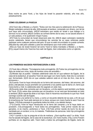 Exodo-112
Esta noche es para Yavé, y los hijos de Israel la pasarán velando, año tras año,
perpetuamente.
CÓMO CELEBRAR LA PASCUA
[43].Yavé dijo a Moisés y a Aarón: *Estos son los ritos para la celebración de la Pascua.
Ningún extranjero comerá de ella, [44].excepto el esclavo, comprado con dinero, con tal de
que haya sido circuncidado. [45].El extranjero que reside en Israel o que trabaja a tu
servicio no la comerá. [46].El cordero se comerá dentro de la casa; no se sacará afuera ni
un solo pedazo, ni le quebrarán ningún hueso.
[47].Toda la comunidad de Israel observará este rito. [48].Si algún extranjero residente
quiere celebrarla, tienen que circuncidarse los varones de su casa; entonces podrá
participar como cualquier persona del país. El que no esté circuncidado no puede comerla:
[49].esta ley vale para ustedes y para los extranjeros que vivan entre ustedes.+
[50].Los hijos de Israel hicieron tal como Yavé lo había mandado a Moisés y a Aarón,
[51].y aquel mismo día Yavé los hizo salir de Egipto, bien ordenados como un ejército.
CAPÍTULO 13
LOS PRIMEROS NACIDOS PERTENECERÁN A DIOS
[1].Yavé dijo a Moisés: *Conságrame todo primogénito. [2].Todos los primogénitos de los
hijos de Israel son míos, tanto de hombre como de animales.+
[3].Moisés dijo al pueblo: *Ustedes celebrarán este día en que salieron de Egipto, de la
casa de la esclavitud, al sacarlos Yavé de ese lugar con mano fuerte. Este día no comerán
pan fermentado. [4].El día en que ustedes salieron está en el mes de Aviv, mes de la
primavera.+
[5].Cuando Yavé te haya introducido en la tierra del cananeo, del heteo, del amorreo, del
jeveo y del jebuseo, la que prometió con juramento a tus padres que te daría a ti, tierra que
mana leche y miel, tú celebrarás este rito sagrado en este mes.
[6].Durante siete días comerás pan sin levadura, y el día séptimo será también una fiesta
de Yavé. [7].En estos días comerás pan sin levadura; no se verá pan fermentado en todo
tu territorio. [8].En aquel día dirás a tus hijos: Esto lo hacemos recordando lo que hizo Yavé
conmigo cuando salí de Egipto.
[9].Será como una señal en tu mano, y como un recuerdo delante de tus ojos, a fin de que
la enseñanza de Yavé esté siempre en tu boca; porque con mano fuerte te sacó Yavé de
Egipto. [10].Este precepto lo guardarás todos los años, a su debido tiempo.
[11].Cuando Yavé te haya introducido en la tierra del cananeo y te la haya dado en
posesión, [12].consagrarás a Yavé todos los primogénitos. Todo primer nacido de tus
ganados, si es macho, pertenece a Yavé. [13].Todo primer nacido de burro ha de ser
cambiado por un cordero; si no, lo matarás. Tratándose de personas, todo hijo primogénito
será rescatado.
[14].Y cuando tu hijo te pregunte el día de mañana: ¿Qué significa esto? Le dirás: Yavé
nos ha sacado de Egipto, de la casa de la esclavitud, con mano fuerte; [15].y como Faraón
porfiaba en no dejarnos salir, Yavé mató a todos los primogénitos de Egipto, tanto de
 