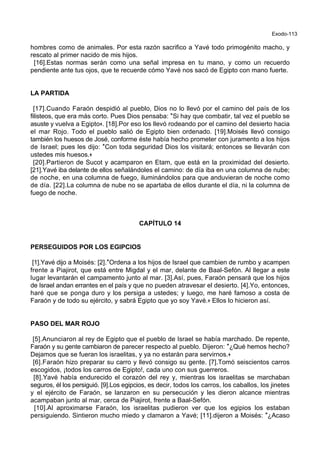 Exodo-113
hombres como de animales. Por esta razón sacrifico a Yavé todo primogénito macho, y
rescato al primer nacido de mis hijos.
[16].Estas normas serán como una señal impresa en tu mano, y como un recuerdo
pendiente ante tus ojos, que te recuerde cómo Yavé nos sacó de Egipto con mano fuerte.
LA PARTIDA
[17].Cuando Faraón despidió al pueblo, Dios no lo llevó por el camino del país de los
filisteos, que era más corto. Pues Dios pensaba: *Si hay que combatir, tal vez el pueblo se
asuste y vuelva a Egipto+. [18].Por eso los llevó rodeando por el camino del desierto hacia
el mar Rojo. Todo el pueblo salió de Egipto bien ordenado. [19].Moisés llevó consigo
también los huesos de José, conforme éste había hecho prometer con juramento a los hijos
de Israel; pues les dijo: *Con toda seguridad Dios los visitará; entonces se llevarán con
ustedes mis huesos.+
[20].Partieron de Sucot y acamparon en Etam, que está en la proximidad del desierto.
[21].Yavé iba delante de ellos señalándoles el camino: de día iba en una columna de nube;
de noche, en una columna de fuego, iluminándolos para que anduvieran de noche como
de día. [22].La columna de nube no se apartaba de ellos durante el día, ni la columna de
fuego de noche.
CAPÍTULO 14
PERSEGUIDOS POR LOS EGIPCIOS
[1].Yavé dijo a Moisés: [2].*Ordena a los hijos de Israel que cambien de rumbo y acampen
frente a Piajirot, que está entre Migdal y el mar, delante de Baal-Sefón. Al llegar a este
lugar levantarán el campamento junto al mar. [3].Así, pues, Faraón pensará que los hijos
de Israel andan errantes en el país y que no pueden atravesar el desierto. [4].Yo, entonces,
haré que se ponga duro y los persiga a ustedes; y luego, me haré famoso a costa de
Faraón y de todo su ejército, y sabrá Egipto que yo soy Yavé.+ Ellos lo hicieron así.
PASO DEL MAR ROJO
[5].Anunciaron al rey de Egipto que el pueblo de Israel se había marchado. De repente,
Faraón y su gente cambiaron de parecer respecto al pueblo. Dijeron: *¿Qué hemos hecho?
Dejamos que se fueran los israelitas, y ya no estarán para servirnos.+
[6].Faraón hizo preparar su carro y llevó consigo su gente. [7].Tomó seiscientos carros
escogidos, ¡todos los carros de Egipto!, cada uno con sus guerreros.
[8].Yavé había endurecido el corazón del rey y, mientras los israelitas se marchaban
seguros, él los persiguió. [9].Los egipcios, es decir, todos los carros, los caballos, los jinetes
y el ejército de Faraón, se lanzaron en su persecución y les dieron alcance mientras
acampaban junto al mar, cerca de Piajirot, frente a Baal-Sefón.
[10].Al aproximarse Faraón, los israelitas pudieron ver que los egipios los estaban
persiguiendo. Sintieron mucho miedo y clamaron a Yavé; [11].dijeron a Moisés: *¿Acaso
 