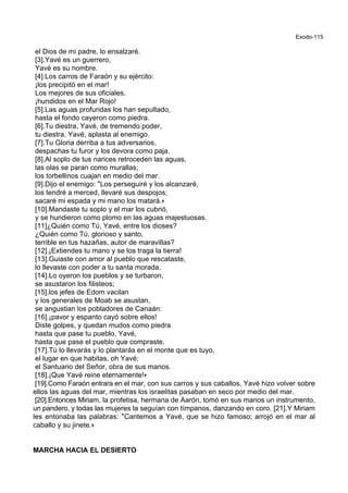 Exodo-115
el Dios de mi padre, lo ensalzaré.
[3].Yavé es un guerrero,
Yavé es su nombre.
[4].Los carros de Faraón y su ejército:
¡los precipitó en el mar!
Los mejores de sus oficiales,
¡hundidos en el Mar Rojo!
[5].Las aguas profundas los han sepultado,
hasta el fondo cayeron como piedra.
[6].Tu diestra, Yavé, de tremendo poder,
tu diestra, Yavé, aplasta al enemigo.
[7].Tu Gloria derriba a tus adversarios,
despachas tu furor y los devora como paja.
[8].Al soplo de tus narices retroceden las aguas,
las olas se paran como murallas;
los torbellinos cuajan en medio del mar.
[9].Dijo el enemigo: *Los perseguiré y los alcanzaré,
los tendré a merced, llevaré sus despojos;
sacaré mi espada y mi mano los matará.+
[10].Mandaste tu soplo y el mar los cubrió,
y se hundieron como plomo en las aguas majestuosas.
[11]¿Quién como Tú, Yavé, entre los dioses?
¿Quién como Tú, glorioso y santo,
terrible en tus hazañas, autor de maravillas?
[12].¡Extiendes tu mano y se los traga la tierra!
[13].Guiaste con amor al pueblo que rescataste,
lo llevaste con poder a tu santa morada.
[14].Lo oyeron los pueblos y se turbaron,
se asustaron los filisteos;
[15].los jefes de Edom vacilan
y los generales de Moab se asustan,
se angustian los pobladores de Canaán:
[16].¡pavor y espanto cayó sobre ellos!
Diste golpes, y quedan mudos como piedra
hasta que pase tu pueblo, Yavé,
hasta que pase el pueblo que compraste.
[17].Tú lo llevarás y lo plantarás en el monte que es tuyo,
el lugar en que habitas, oh Yavé;
el Santuario del Señor, obra de sus manos.
[18].¡Que Yavé reine eternamente!+
[19].Como Faraón entrara en el mar, con sus carros y sus caballos, Yavé hizo volver sobre
ellos las aguas del mar, mientras los israelitas pasaban en seco por medio del mar.
[20].Entonces Miriam, la profetisa, hermana de Aarón, tomó en sus manos un instrumento,
un pandero, y todas las mujeres la seguían con tímpanos, danzando en coro. [21].Y Miriam
les entonaba las palabras: *Cantemos a Yavé, que se hizo famoso; arrojó en el mar al
caballo y su jinete.+
MARCHA HACIA EL DESIERTO
 