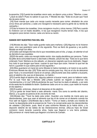Exodo-117
la escarcha. [15].Cuando los israelitas vieron esto, se dijeron unos a otros: *Manha+, o sea:
*¿Qué es esto?+ Pues no sabían lo que era. Y Moisés les dijo: *Este es el pan que Yavé
les da para comer.
[16].Yavé manda que cada uno recoja cuanto necesite para comer, alrededor de unos
cinco litros por persona; y cada uno recogerá lo necesario para la gente de su tienda de
campaña.+
[17].Así lo hicieron los israelitas. Unos recogieron mucho y otros menos. [18].Pero cuando
lo midieron con el medio decálitro, ni los que recogieron mucho tenían más, ni los que
recogieron poco tenían menos: cada uno tenía su ración.
DANOS HOY NUESTRO PAN DEL DÍA
[19].Moisés les dijo: *Que nadie guarde nada para mañana.+ [20].Algunos no le hicieron
caso, sino que guardaron para el día siguiente. Pero se llenó de gusanos y se pudrió.
Moisés se enojó con ellos.
[21].Cada cual recogía día tras día lo que necesitaba para el día, y luego, al calentar el sol
se derretía lo que quedaba.
[22].El día sexto, cada uno recogió doble ración: dos medio-decálitros por persona. Todos
los jefes de la comunidad fueron a decírselo a Moisés. [23].El les dijo: *Esto es lo que tiene
ordenado Yavé: Mañana es día sábado, un descanso sagrado que le es dedicado. Hagan
hoy todo lo que tengan que hacer, cuezan lo que haya que cocer, hiervan lo que han de
hervir y guarden lo que sobre para el día siguiente.+
[24].Ellos guardaron el maná tal como Moisés lo había mandado y el maná no se pudrió.
Entonces Moisés les dijo: [25].*Esta será la comida para hoy. Hoy es el día de descanso
para Yavé y no encontrarán maná en el campo. [26].Durante seis días saldrán a buscarlo,
pero el séptimo día, que es el descanso, no habrá.+
[27].Cuando llegó el séptimo día, algunos salieron a buscar maná, pero no hallaron nada.
Por lo cual Yavé dijo a Moisés: [28].*¿Hasta cuándo se negarán a observar mis
mandamientos y mi Ley? [29].Acuérdense de que Yavé les ha dado el sábado, y por esto
el día sexto les ha doblado la ración. Quédense cada uno en su casa y que nadie se mueva
el día séptimo.+
[30].El pueblo, entonces, observó el descanso el día séptimo.
[31].La gente de Israel llamó a este alimento: maná. Era como la semilla del cilantro,
blanco, y su gusto se parecía al de una torta de miel.
[32].Moisés dijo: *Yavé ha dado esta orden: Guarden una medida de maná para sus
descendientes, para que vean el alimento que les di de comer en el desierto cuando los
hice salir de Egipto.+ [33].Moisés dijo a Aarón: *Toma un tiesto y échale una medida de
maná; la depositarás ante la presencia de Yavé y la conservarás para los descendientes
de ustedes.+ [34].Aarón, pues, llevó el vaso conforme Moisés se lo había dicho, y lo
depositó delante de las tablas de las Declaraciones divinas. [35].Los hijos de Israel
comieron maná durante cuarenta años, hasta que llegaron a una tierra poblada;
[36].comieron el maná hasta que llegaron a la tierra de Canaán.
CAPÍTULO 17
 