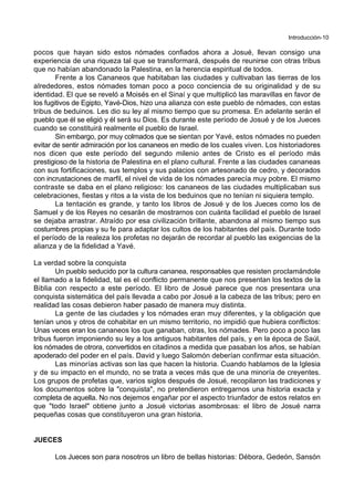 Introducción-10
pocos que hayan sido estos nómades confiados ahora a Josué, llevan consigo una
experiencia de una riqueza tal que se transformará, después de reunirse con otras tribus
que no habían abandonado la Palestina, en la herencia espiritual de todos.
Frente a los Cananeos que habitaban las ciudades y cultivaban las tierras de los
alrededores, estos nómades toman poco a poco conciencia de su originalidad y de su
identidad. El que se reveló a Moisés en el Sinaí y que multiplicó las maravillas en favor de
los fugitivos de Egipto, Yavé-Dios, hizo una alianza con este pueblo de nómades, con estas
tribus de beduinos. Les dio su ley al mismo tiempo que su promesa. En adelante serán el
pueblo que él se eligió y él será su Dios. Es durante este período de Josué y de los Jueces
cuando se constituirá realmente el pueblo de Israel.
Sin embargo, por muy colmados que se sientan por Yavé, estos nómades no pueden
evitar de sentir admiración por los cananeos en medio de los cuales viven. Los historiadores
nos dicen que este período del segundo milenio antes de Cristo es el período más
prestigioso de la historia de Palestina en el plano cultural. Frente a las ciudades cananeas
con sus fortificaciones, sus templos y sus palacios con artesonado de cedro, y decorados
con incrustaciones de marfil, el nivel de vida de los nómades parecía muy pobre. El mismo
contraste se daba en el plano religioso: los cananeos de las ciudades multiplicaban sus
celebraciones, fiestas y ritos a la vista de los beduinos que no tenían ni siquiera templo.
La tentación es grande, y tanto los libros de Josué y de los Jueces como los de
Samuel y de los Reyes no cesarán de mostrarnos con cuánta facilidad el pueblo de Israel
se dejaba arrastrar. Atraído por esa civilización brillante, abandona al mismo tiempo sus
costumbres propias y su fe para adaptar los cultos de los habitantes del país. Durante todo
el período de la realeza los profetas no dejarán de recordar al pueblo las exigencias de la
alianza y de la fidelidad a Yavé.
La verdad sobre la conquista
Un pueblo seducido por la cultura cananea, responsables que resisten proclamándole
el llamado a la fidelidad, tal es el conflicto permanente que nos presentan los textos de la
Biblia con respecto a este período. El libro de Josué parece que nos presentara una
conquista sistemática del país llevada a cabo por Josué a la cabeza de las tribus; pero en
realidad las cosas debieron haber pasado de manera muy distinta.
La gente de las ciudades y los nómades eran muy diferentes, y la obligación que
tenían unos y otros de cohabitar en un mismo territorio, no impidió que hubiera conflictos:
Unas veces eran los cananeos los que ganaban, otras, los nómades. Pero poco a poco las
tribus fueron imponiendo su ley a los antiguos habitantes del país, y en la época de Saúl,
los nómades de otrora, convertidos en citadinos a medida que pasaban los años, se habían
apoderado del poder en el país. David y luego Salomón deberían confirmar esta situación.
Las minorías activas son las que hacen la historia. Cuando hablamos de la Iglesia
y de su impacto en el mundo, no se trata a veces más que de una minoría de creyentes.
Los grupos de profetas que, varios siglos después de Josué, recopilaron las tradiciones y
los documentos sobre la "conquista", no pretendieron entregarnos una historia exacta y
completa de aquella. No nos dejemos engañar por el aspecto triunfador de estos relatos en
que "todo Israel" obtiene junto a Josué victorias asombrosas: el libro de Josué narra
pequeñas cosas que constituyeron una gran historia.
JUECES
Los Jueces son para nosotros un libro de bellas historias: Débora, Gedeón, Sansón
 
