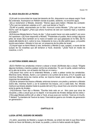 Exodo-118
EL AGUA SALIDA DE LA PIEDRA
[1].Al salir la comunidad de Israel del desierto de Sin, dispusieron sus etapas según Yavé
les ordenaba. Acamparon en Refidim donde el pueblo, sediento, no encontró agua.
[2].Le reclamaron a Moisés, diciendo: *Danos agua para beber.+ Moisés les contestó:
*¿Por qué me reclaman ustedes a mí?, ¿por qué tientan a Yavé?+
[3].Allí el pueblo, atormentado por la sed, murmuró contra Moisés: *¿Por qué nos has
hecho salir de Egipto? ¿Para que ahora muramos de sed con nuestros hijos y nuestros
animales?+
[4].Entonces Moisés llamó a Yavé y le dijo: *¿Qué puedo hacer con este pueblo?; por poco
me apedrean.+ [5].Yavé respondió a Moisés: *Preséntate al pueblo, lleva contigo algunos
jefes de Israel, lleva también en tu mano el bastón con que golpeaste el río Nilo. [6].Yo
estaré allá delante de ti, sobre la roca. Golpearás la roca y de ella saldrá agua, y el pueblo
tendrá para beber.+ Moisés lo hizo así, en presencia de los jefes de Israel.
[7].Aquel lugar se llamó Masá (o sea, tentación) y Meribá (o sea, quejas), a causa de las
quejas de los israelitas que allí tentaron a Yavé, diciendo: *¿Está Yavé en medio de
nosotros, o no?+
LA VICTORIA SOBRE AMALEC
[8].En Refidim los amalecitas vinieron a atacar a Israel. [9].Moisés dijo a Josué: *Elígete
algunos hombres y marcha a pelear contra los amalecitas. Yo, por mi parte, estaré mañana
en lo alto de la loma, con el bastón de Dios en mi mano.+
[10].Josué hizo como se lo ordenaba Moisés, y salió a pelear contra los amalecitas.
Mientras tanto, Moisés, Aarón y Jur subieron a la cumbre de la loma. [11].Y sucedió que
mientras Moisés tenía las manos arriba, se imponía Israel, pero cuando las bajaba, se
imponían los amalecitas.
[12].Se le cansaron los brazos a Moisés; entonces tomaron una piedra y sentaron a Moisés
sobre ella, mientras Aarón y Jur le sostenían los brazos, uno a cada lado. Así, Moisés
mantuvo sus brazos alzados hasta la puesta del sol [13].y Josué hizo una enorme matanza
entre la gente de Amalec.
[14].Entonces Yavé dijo a Moisés: *Escribe todo esto en un libro para que sirva de
recuerdo, y dile a Josué que yo no dejaré ni el recuerdo de Amalec debajo de los cielos.+
[15].Luego Moisés edificó allí un altar a Yavé, al que puso por nombre: Yavé es mi triunfo.
Y declaró: *La bandera de Yavé en la mano: Yavé está en guerra con Amalec de generación
en generación.+
CAPÍTULO 18
LLEGA JETRÓ, SUEGRO DE MOISÉS
[1].Jetró, sacerdote de Madián y suegro de Moisés, se enteró de todo lo que Dios había
hecho en favor de Moisés y de Israel, su pueblo, y cómo lo había sacado de Egipto.
 
