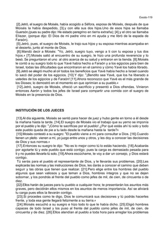 Exodo-119
[2].Jetró, el suegro de Moisés, había acogido a Séfora, esposa de Moisés, después de que
Moisés la había despedido, [3].y con ella sus dos hijos.Uno de esos hijos se llamaba
Guersón,(pues su padre dijo: He estado peregrino en tierra extraña); [4].y el otro se llamaba
Eliezer, (porque dijo: El Dios de mi padre vino en mi ayuda y me libró de la espada de
Faraón).
[5].Jetró, pues, el suegro de Moisés, le trajo sus hijos y su esposa mientras acampaba en
el desierto, junto al monte de Dios.
[6].Mandó decir a Moisés: *Yo, Jetró, suegro tuyo, vengo a ti con tu esposa y tus dos
hijos.+ [7].Moisés salió al encuentro de su suegro, le hizo una profunda reverencia y lo
besó. Se preguntaron el uno al otro acerca de su salud y entraron en la tienda. [8].Moisés
le contó a su suegro todo lo que Yavé había hecho a Faraón y a los egipcios para bien de
Israel, todas las dificultades que encontraron en el camino y cómo Yavé los había librado.
[9].Jetró se alegró mucho al oír todos los beneficios que Yavé había hecho a Israel cuando
lo sacó del poder de los egipcios. [10].Y dijo: *¡Bendito sea Yavé, que los ha liberado a
ustedes de los egipcios y de Faraón! [11].Ahora reconozco que Yavé es el más grande de
los Dioses; lo demostró en el momento en que oprimían a su pueblo.+
[12].Jetró, suegro de Moisés, ofreció un sacrificio y presentó a Dios ofrendas. Vinieron
entonces Aarón y todos los jefes de Israel para compartir una comida con el suegro de
Moisés en la presencia de Dios.
INSTITUCIÓN DE LOS JUECES
[13].Al día siguiente, Moisés se sentó para hacer de juez y hubo gente en torno a él desde
la mañana hasta la tarde. [14].El suegro de Moisés vio el trabajo que su yerno se imponía
por el pueblo y le dijo: *¡Cómo te sacrificas por el pueblo! ¿Por qué estás ahí tú solo y todo
este pueblo queda de pie a tu lado desde la mañana hasta la tarde?+
[15].Moisés contestó a su suegro: *El pueblo viene a mí para consultar a Dios. [16].Cuando
tienen un pleito vienen a mí, yo juzgo entre unos y otros, y les doy a conocer las decisiones
de Dios y sus normas.+
[17].Entonces su suegro le dijo: *No es lo mejor como tú lo estás haciendo. [18].Acabarás
por agotarte tú y este pueblo que está contigo; pues la carga es demasiado pesada para
ti y no puedes llevarla tú solo. [19].Ahora escúchame, te voy a dar un consejo, y Dios estará
contigo.
Tú serás para el pueblo el representante de Dios, y le llevarás sus problemas. [20].Les
explicarás las normas y las instrucciones de Dios, les darás a conocer el camino que deben
seguir y las obras que tienen que realizar. [21].Pero elige entre los hombres del pueblo
algunos que sean valiosos y que teman a Dios, hombres íntegros y que no se dejen
sobornar, y los pondrás al frente del pueblo como jefes de mil, de cien, de cincuenta o de
diez.
[22].Ellos harán de jueces para tu pueblo a cualquier hora; te presentarán los asuntos más
graves, pero decidirán ellos mismos en los asuntos de menos importancia. Así se aliviará
tu carga pues ellos la llevarán contigo.
[23].Si procedes como te digo, Dios te comunicará sus decisiones y tú podrás hacerles
frente, y toda esa gente llegará felizmente a su tierra.+
[24].Moisés escuchó a su suegro e hizo todo lo que le había dicho. [25].Eligió hombres
capaces de todo Israel y los puso al frente del pueblo como jefes de mil, de cien, de
cincuenta y de diez. [26].Ellos atendían al pueblo a toda hora para arreglar los problemas
 