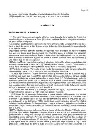 Exodo-120
de menor importancia, y llevaban a Moisés los asuntos más delicados.
[27].Luego Moisés despidió a su suegro y lo encaminó hacia su tierra.
CAPÍTULO 19
PREPARACIÓN DE LA ALIANZA
[1].El mismo día en que empezaba el tercer mes después de la salida de Egipto, los
israelitas llegaron al desierto de Sinaí. [2].Habían salido de Refidim, y llegaban al desierto
de Sinaí donde acamparon.
Los israelitas establecieron su campamento frente al monte, [3].y Moisés subió hacia Dios.
Yavé lo llamó del cerro y le dijo: *Esto es lo que dirás a los hijos de Jacob, lo que explicarás
a los hijos de Israel:
[4].Ustedes han visto cómo he tratado a los egipcios y que a ustedes los he llevado sobre
las alas del águila para traerlos hacia mí. [5].Ahora, pues, si ustedes me escuchan
atentamente y respetan mi alianza, los tendré por mi propio pueblo entre todos los pueblos.
Pues el mundo es todo mío, [6].pero los tendré a ustedes como un reino de sacerdotes, y
una nación que me es consagrada.+
[7].Entonces Moisés bajó del cerro y llamó a los jefes del pueblo, y les expuso todas estas
instrucciones que Yavé le había dado. [8].Todo el pueblo a una voz contestó: *Haremos todo
lo que Yavé ha mandado.+ Luego Moisés llevó a Yavé la respuesta del pueblo.
[9].Yavé dijo a Moisés: *Yo vendré a ti en medio de una espesa nube para que el pueblo
oiga cuando yo hable contigo y tenga fe en ti también para siempre.+
[10].Yavé dijo a Moisés: *Vuelve donde el pueblo y mándales que se purifiquen hoy y
mañana; que laven sus ropas [11].y estén listos para pasado mañana, porque pasado
mañana Yavé bajará a vista de todos sobre el monte Sinaí. [12].Señala al pueblo un límite
alrededor del monte, y diles que no traten de subir al monte o de alcanzarlo. Todo aquel
que traspase el límite deberá morir. [13].Que nadie ponga las manos sobre el culpable, sino
que sea apedreado o flechado; sea hombre o animal, no debe vivir más. Solamente cuando
se oiga el toque de cuerno algunos podrán subir.+
[14].Moisés bajó del monte y lo consagró; lavaron sus ropas, [15].y Moisés dijo: *No
tengan relaciones sexuales y estén listos para pasado mañana.+
[16].Al tercer día, al amanecer, hubo sobre el monte truenos, relámpagos y una espesa
nube; se oía un sonido muy fuerte de cuerno. En el campamento todo el pueblo se puso
a temblar. [17].Entonces Moisés los hizo salir del campamento para ir al encuentro de Dios,
y se detuvieron al pie del monte. [18].El monte Sinaí entero humeaba, porque Yavé había
bajado en medio del fuego. Subía aquel humo como de un horno, y todo el monte temblaba
muy fuerte. [19].El sonido del cuerno iba creciendo: Moisés hablaba y Dios le contestaba
con el trueno.
[20].Yavé bajó a la cumbre del monte Sinaí y, desde allí, llamó a Moisés. Y Moisés subió.
[21].Yavé dijo a Moisés: *Baja del monte para advertir al pueblo que no traspase los límites
para acercarse a Yavé y para ver algo, no sea que perezcan muchos. [22].Que también los
sacerdotes que se acercan a Yavé se santifiquen, no sea que Yavé los deje tendidos en
el suelo.+ [23].Moisés contestó: *El pueblo no puede subir al monte, pues se lo prohibiste
y me dijiste: Pon un cerco al pie del monte y tenlo por lugar sagrado.+ [24].Y Yavé
prosiguió: *Anda, baja del cerro y sube luego con Aarón; pero que los sacerdotes y el
 