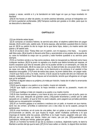 Exodo-122
ovejas y vacas; vendré a ti y te bendeciré en todo lugar en que yo haya revelado mi
Nombre.
[25].Si me haces un altar de piedra, no serán piedras labradas, porque al trabajarlas con
el hierro quedarían profanadas. [26].Tampoco subirás por gradas a mi altar, para que no
se descubra tu desnudez.
CAPÍTULO 21
[1].Les dictarás estas leyes:
[2].Si compras un esclavo hebreo, te servirá seis años: el séptimo saldrá libre sin pagar
rescate. [3].Si entró solo, saldrá solo. Si tenía esposa, ella también quedará libre lo mismo
que él. [4].Si su patrón le dio la mujer de la que tiene hijos, éstos y la madre serán del
patrón y él saldrá solo.
[5].Si el esclavo dice: *Estoy feliz con mi patrón, con mi esposa y mis hijos, no quiero
salir libre solo+, [6].el dueño lo llevará ante Dios y acercándolo a los postes de la puerta de
su casa le horadará la oreja con su punzón y este hombre quedará a su servicio para
siempre.
[7].Si un hombre vende a su hija como esclava, ésta no recuperará su libertad como hace
cualquier esclavo. [8].Si la joven no agrada a su dueño que debía tomarla por esposa, el
dueño aceptará que otro la rescate; pero no la puede vender a un extranjero, en vista de
que la ha traicionado. [9].Si la casa con su hijo, le dará el trato de una joven libre. [10].Si
se casa con ella y, después, con otra, no le disminuirá a la primera ni el vestido ni los
derechos conyugales. [11].Fuera de estos tres casos, la joven saldrá libre, sin pagar nada.
[12].El que hiera a otro y lo mate, morirá. [13].Si causó la muerte del otro sin intención de
matarlo, solamente porque Yavé dispuso así el accidente, tendrá que refugiarse en el lugar
que yo te señalaré.
[14].Pero si alguien ataca a su prójimo y lo mata por traición, hasta de mi altar lo arrancarás
para matarlo.
[15].El que le pegue a su padre o a su madre, muera sin remedio.
[16].El que rapte a una persona, la haya vendido o esté en su posesión, muera sin
remedio.
[17].El que maldiga o trate sin respeto a su padre o su madre morirá.
[18].Si dos hombres se pelean y uno hiere al otro con una piedra o con el puño, pero no
muere, sino que, después de guardar cama, [19].puede levantarse y andar por la calle
apoyado en un bastón, el que le hirió no será culpado, pero pagará sus jornales perdidos
hasta que su recuperación completa.
[20].Si un hombre golpea a su esclavo o esclava con un palo, si mueren en sus manos,
será reo de crimen. [21].Mas si sobreviven uno o dos días no se le culpará, porque le
pertenecían.
[22].Si unos hombres, en el curso de una pelea, dan un golpe a una mujer embarazada
provocándole un aborto, sin que muera la mujer, serán multados conforme a lo que
imponga el marido ante los jueces. [23].Pero si la mujer muere, pagarán vida por vida,
[24].ojo por ojo, diente por diente, mano por mano, pie por pie, [25].quemadura por
quemadura, herida por herida, golpe por golpe.
[26].Si un hombre ha herido el ojo de su esclavo o esclava, dejándolo tuerto, le dará la
libertad a cambio del ojo que le sacó. [27].Si le hace saltar un diente, lo dejará libre también
 