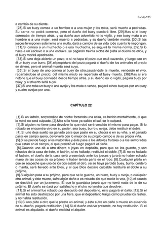 Exodo-123
a cambio de su diente.
[28].Si un buey cornea a un hombre o a una mujer y los mata, será muerto a pedradas.
Su carne no podrá comerse, pero el dueño del buey quedará libre. [29].Mas si el buey
corneaba de tiempo atrás, y su dueño aun advertido no lo vigiló, y ese buey mata a un
hombre o a una mujer, será muerto a pedradas, y su dueño también morirá. [30].Si los
jueces le imponen solamente una multa, dará a cambio de su vida todo cuanto le impongan.
[31].Si cornea a un muchacho o a una muchacha, se seguirá la misma norma. [32].Si lo
hace a un esclavo o a una esclava, se pagarán treinta siclos de plata al dueño de ellos, y
el buey morirá apedreado.
[33].Si uno deja abierto un pozo, o si no tapa el pozo que está cavando, y luego cae en
él un buey o un burro, [34].el propietario del pozo pagará al dueño de los animales el precio
en dinero, pero el animal muerto será suyo.
[35].Si el buey de uno cornea al buey de otro,causándole la muerte, venderán el vivo,
repartiéndose el precio; del mismo modo se repartirán el buey muerto. [36].Mas si era
notorio que el buey corneaba desde tiempo atrás, y su dueño no lo vigiló, pagará buey por
buey, y el muerto será suyo.
[37].Si uno roba un buey o una oveja y los mata o vende, pagará cinco bueyes por un buey
y cuatro ovejas por una.
CAPÍTULO 22
[1].Si un ladrón, sorprendido de noche forzando una casa, es herido mortalmente, el que
lo mató no será culpado. [2].Mas si lo hace ya salido el sol, se le culpará.
[3].Si alguien no tiene para devolver lo que robó será vendido él mismo para pagar. Si lo
robado se encuentra vivo en su poder, sea buey, burro u oveja, debe restituir el doble.
[4].Si uno deja suelto su ganado para que paste en su chacra o en su viña, y el ganado
pasta en campo ajeno, devolverá con lo mejor de su propio campo o de su propia viña.
[5].Si se prende fuego a los matorrales y éste pasa a los árboles frutales o a los sembrados
que están en el campo, el que prendió el fuego pagará el daño.
[6].Cuando uno dé a otro dinero o joyas en depósito, para que se los guarde, y son
robados de la casa de éste, el ladrón, si es hallado, restituirá el doble. [7].Si no es hallado
el ladrón, el dueño de la casa será presentado ante los jueces y jurará no haber echado
mano de las cosas de su prójimo ni haber tenido parte en el robo. [8].Cualquier pleito en
que se sospeche que uno de los dos estafó al otro, ya se haya perdido buey, burro, cordero
o manta, será llevado ante Dios, y al que Dios declare culpable restituirá el doble a su
prójimo.
[9].Si alguien pasa a su prójimo, para que se lo guarde, un burro, buey u oveja, o cualquier
otro animal, y éste muere, sufre algún daño o es robado sin que nadie lo vea, [10].el asunto
se decidirá por un juramento. El que lo guardaba jurará que no tomó nada de lo de su
prójimo. El dueño se dará por satisfecho y el otro no tendrá que devolver.
[11].Si el animal fue robado por descuido del depositario, éste pagará el daño. [12].Si el
animal ha sido destrozado por una fiera, que el depositario traiga como prueba los restos,
y no habrá restitución.
[13].Si uno pide a otro que le preste un animal, y éste sufre un daño o muere en ausencia
de su dueño, pagará restitución. [14].Si el dueño estuvo presente, no hay restitución. Si el
animal es alquilado, el dueño recibirá el alquiler.
 