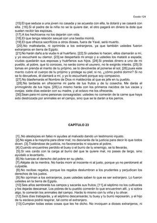 Exodo-124
[15].El que seduce a una joven no casada y se acuesta con ella, la dotará y se casará con
ella. [16].Si el padre de la niña no se la quiere dar, el otro pagará en dinero la dote que
suelen recibir las esposas.
[17].A los hechiceros no los dejarán con vida.
[18].El que tenga relación sexual con una bestia morirá.
[19].El que ofrezca sacrificios a otros dioses, fuera de Yavé, será muerto.
[20].No maltratarás, ni oprimirás a los extranjeros, ya que también ustedes fueron
extranjeros en tierra de Egipto.
[21].No harán daño a la viuda ni al huérfano. [22].Si ustedes lo hacen, ellos clamarán a mí,
y yo escucharé su clamor, [23].se despertará mi enojo y a ustedes los mataré a espada;
viudas quedarán sus esposas y huérfanos sus hijos. [24].Si prestas dinero a uno de mi
pueblo, al pobre, que tú conoces, no serás como el usurero, no le exigirás interés. [25].Si
tomas en prenda el manto de tu prójimo, se lo devolverás al ponerse el sol, [26].pues este
manto cubre el cuerpo de tu prójimo y protege su piel; si no, ¿cómo podrá dormir? Si no
se lo devuelves, él clamará a mí, y yo lo escucharé porque soy compasivo.
[27].No blasfemarás el Nombre de Dios ni maldecirás al que es jefe en tu pueblo.
[28].No tardarás en ofrecerme mi parte de tus frutos y de tu cosecha. Me darás el
primogénito de tus hijos. [29].Lo mismo harás con los primeros nacidos de tus vacas y
ovejas; siete días estarán con su madre, y al octavo me los ofrecerás.
[30].Sean para mí como personas consagradas: ustedes no comerán de la carne que haya
sido destrozada por animales en el campo, sino que se la darán a los perros.
CAPÍTULO 23
[1].,No atestiqües en falso ni ayudes al malvado dando un testimonio injusto.
[2].No sigas a la mayoría para obrar mal; no desviarás de la justicia para decir lo que todos
dicen. [3].Tratándose de justicia, no favorecerás ni siquiera al pobre.
[4].Cuando encuentres perdido el buey o el burro de tu enemigo, se lo llevarás.
[5].Si ves caído con la carga al burro del que te quiere mal, no pases de largo, sino
ayúdalo a levantarlo.
[6].No tuerzas el derecho del pobre en su pleito.
[7].Aléjate de la mentira. No harás morir al inocente ni al justo, porque yo no perdonaré al
culpable.
[8].No recibas regalos, porque los regalos deslumbran a los prudentes y perjudican los
derechos de los justos.
[9].No opriman a los extranjeros, pues ustedes saben lo que es ser extranjero. Lo fueron
ustedes en la tierra de Egipto.
[10].Seis años sembrarás tus campos y sacarás sus frutos; [11].al séptimo no los cultivarás
y los dejarás descansar. Los pobres de tu pueblo comerán lo que encuentren allí, y si sobra
algo, lo comerán los animales del campo. Harás lo mismo con tu viña y tu olivar.
[12].Seis días trabajarás, y al séptimo descansarás; tu buey y tu burro reposarán, y el hijo
de tu esclava podrá respirar, tal como el extranjero.
[13].Cumplan todas estas cosas que les he dicho. No invoquen a dioses extranjeros, ni
 