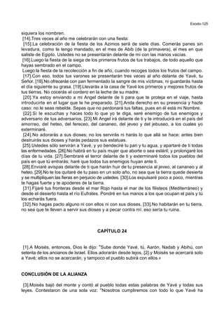 Exodo-125
siquiera los nombren.
[14].Tres veces al año me celebrarán con una fiesta:
[15].La celebración de la fiesta de los Azimos será de siete días. Comerás panes sin
levadura, como te tengo mandado, en el mes de Abib (de la primavera), el mes en que
saliste de Egipto. Ustedes no se presentarán delante de mí con las manos vacías.
[16].Luego la fiesta de la siega de los primeros frutos de tus trabajos, de todo aquello que
hayas sembrado en el campo.
Luego la fiesta de la recolección a fin de año, cuando recoges todos los frutos del campo.
[17].Con eso, todos tus varones se presentarán tres veces al año delante de Yavé, tu
Señor. [18].No ofrecerás con pan fermentado la sangre de mis víctimas, ni guardarás hasta
el día siguiente su grasa. [19].Llevarás a la casa de Yavé los primeros y mejores frutos de
tus tierras. No cocerás el cordero en la leche de su madre.
[20].Ya estoy enviando a mi Angel delante de ti para que te proteja en el viaje, hasta
introducirte en el lugar que te he preparado. [21].Anda derecho en su presencia y hazle
caso: no le seas rebelde. Sepas que no perdonará tus faltas, pues en él está mi Nombre.
[22].Si le escuchas y haces todo lo que yo te diga, seré enemigo de tus enemigos y
adversario de tus adversarios. [23].Mi Angel irá delante de ti y te introducirá en el país del
amorreo, del heteo, del fereceo, del cananeo, del jeveo y del jebuseo, a los cuales yo
exterminaré.
[24].No adorarás a sus dioses; no los servirás ni harás lo que allá se hace; antes bien
destruirás sus dioses y harás pedazos sus estatuas.
[25].Ustedes sólo servirán a Yavé, y yo bendeciré tu pan y tu agua, y apartaré de ti todas
las enfermedades. [26].No habrá en tu país mujer que aborte o sea estéril; y prolongaré los
días de tu vida. [27].Sembraré el terror delante de ti y exterminaré todos los pueblos del
país en que tú entrarás; haré que todos tus enemigos huyan ante ti.
[28].Enviaré avispas delante de ti que harán huir de tu presencia al jeveo, al cananeo y al
heteo. [29].No te los quitaré de tu paso en un solo año, no sea que la tierra quede desierta
y se multipliquen las fieras en perjuicio de ustedes. [30].Los expulsaré poco a poco, mientras
te hagas fuerte y te apoderes de la tierra.
[31].Fijaré tus fronteras desde el mar Rojo hasta el mar de los filisteos (Mediterráneo) y
desde el desierto hasta el río Eufrates. Pondré en tus manos a los que ocupan el país y tú
los echarás fuera.
[32].No hagas pacto alguno ni con ellos ni con sus dioses. [33].No habitarán en tu tierra,
no sea que te lleven a servir sus dioses y a pecar contra mí: eso sería tu ruina.
CAPÍTULO 24
[1].A Moisés, entonces, Dios le dijo: *Sube donde Yavé, tú, Aarón, Nadab y Abihú, con
setenta de los ancianos de Israel. Ellos adorarán desde lejos, [2].y Moisés se acercará solo
a Yavé; ellos no se acercarán, y tampoco el pueblo subirá con ellos.+
CONCLUSIÓN DE LA ALIANZA
[3].Moisés bajó del monte y contó al pueblo todas estas palabras de Yavé y todas sus
leyes. Contestaron de una sola voz: *Nosotros cumpliremos con todo lo que Yavé ha
 