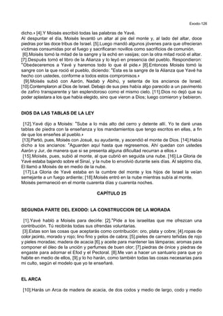 Exodo-126
dicho.+ [4].Y Moisés escribió todas las palabras de Yavé.
Al despuntar el día, Moisés levantó un altar al pie del monte y, al lado del altar, doce
piedras por las doce tribus de Israel. [5].Luego mandó algunos jóvenes para que ofrecieran
víctimas consumidas por el fuego y sacrificaran novillos como sacrificios de comunión.
[6].Moisés tomó la mitad de la sangre y la echó en vasijas; con la otra mitad roció el altar.
[7].Después tomó el libro de la Alianza y lo leyó en presencia del pueblo. Respondieron:
*Obedeceremos a Yavé y haremos todo lo que él pide.+ [8].Entonces Moisés tomó la
sangre con la que roció el pueblo, diciendo: *Esta es la sangre de la Alianza que Yavé ha
hecho con ustedes, conforme a todos estos compromisos.+
[9].Moisés subió con Aarón, Nadab y Abihú, y setenta de los ancianos de Israel.
[10].Contemplaron al Dios de Israel. Debajo de sus pies había algo parecido a un pavimento
de zafiro transparente y tan esplendoroso como el mismo cielo. [11].Dios no dejó que su
poder aplastara a los que había elegido, sino que vieron a Dios; luego comieron y bebieron.
DIOS DA LAS TABLAS DE LA LEY
[12].Yavé dijo a Moisés: *Sube a lo más alto del cerro y detente allí. Yo te daré unas
tablas de piedra con la enseñanza y los mandamientos que tengo escritos en ellas, a fin
de que los enseñes al pueblo.+
[13].Partió, pues, Moisés con Josué, su ayudante, y ascendió el monte de Dios. [14].Había
dicho a los ancianos: *Aguarden aquí hasta que regresemos. Ahí quedan con ustedes
Aarón y Jur, de manera que si se presenta alguna dificultad recurran a ellos.+
[15].Moisés, pues, subió al monte, al que cubrió en seguida una nube. [16].La Gloria de
Yavé estaba bajando sobre el Sinaí, y la nube lo envolvió durante seis días. Al séptimo día,
El llamó a Moisés de en medio de la nube.
[17].La Gloria de Yavé estaba en la cumbre del monte y los hijos de Israel la veían
semejante a un fuego ardiente; [18].Moisés entró en la nube mientras subía al monte.
Moisés permaneció en el monte cuarenta días y cuarenta noches.
CAPÍTULO 25
SEGUNDA PARTE DEL EXODO: LA CONSTRUCCION DE LA MORADA
[1].Yavé habló a Moisés para decirle: [2].*Pide a los israelitas que me ofrezcan una
contribución. Tú recibirás todas sus ofrendas voluntarias.
[3].Estas son las cosas que aceptarás como contribución: oro, plata y cobre; [4].ropas de
color jacinto, morado y rojo; lino fino y pelos de cabra; [5].pieles de carnero teñidas de rojo
y pieles moradas; madera de acacia [6].y aceite para mantener las lámparas; aromas para
componer el óleo de la unción y perfumes de buen olor; [7].piedras de ónice y piedras de
engaste para adornar el Efod y el Pectoral. [8].Me van a hacer un santuario para que yo
habite en medio de ellos, [9].y lo ho harán, como también todas las cosas necesarias para
mi culto, según el modelo que yo te enseñaré.
EL ARCA
[10].Harás un Arca de madera de acacia, de dos codos y medio de largo, codo y medio
 