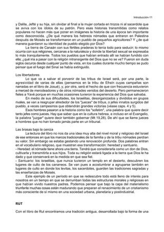 Introducción-11
y Dalila, Jefté y su hija, sin olvidar al final a la mujer cortada en trozos ni al sacerdote que
se aviva con los ídolos de su patrón. Pero esas historias transmitidas como relatos
populares no hacen más que poner en imágenes la historia de una época tan importante
como desconocida. ¿De qué manera los hebreos nómades que entraron en Palestina
después de Moisés se transformaron en un pueblo de pequeños agricultores? Y ¿de qué
manera guardaron su identidad de pueblo elegido por Dios?
La tierra de Canaán con sus fértiles praderas lo tenía todo para seducir; lo mismo
ocurría con sus religiones, cercanas a la naturaleza y donde la libertad sexual se expresaba
lo más tranquilamente. Todos los pueblos que habían entrado allí se habían fundido con
ella; ¿qué iría a pasar con la religión intransigente del Dios que no se ve? Fueron sin duda
siglos oscuros desde cualquier punto de vista, en los cuales durante mucho tiempo se pudo
pensar que el fuego del Sinaí se había extinguido.
Los libertadores
Lo que va a salvar el porvenir de las tribus de Israel será, por una parte, la
agresividad de varias de ellas (pensemos en la tribu de Efraín cuyas campañas son
narradas en el libro de Josué), y, por otra, será el hecho de que con frecuencia estuvieron
a merced de merodeadores y de otros nómades venidos del desierto. Pero permanecieron
fieles a Yavé porque en muchas ocasiones tuvieron la experiencia del Dios que salvaba.
En medio de sus dificultades, los Israelitas, desorganizados y divididos en grupos
rivales, se van a reagrupar alrededor de los "jueces" de tribus, o jefes innatos surgidos del
pueblo, a veces campesinos que obtendrán grandes victorias (véase caps. 4 y 5).
Esos hombres pasaron a la historia como los "sofetim", una palabra que quiere decir
tanto jefes como jueces. Hay que saber que en la cultura hebrea, e incluso en el Evangelio,
la palabra "juzgar" quiere decir también gobernar (Mt 19,28). De ahí que se llame jueces
a hombres que no han tomado jamás parte en un tribunal.
Las brasas bajo la ceniza
La lectura del libro no nos da una idea muy alta del nivel moral y religioso del Israel
de ese entonces en que los marcos tradicionales de la familia y de la tribu nómades perdían
su valor. Sin embargo se estaba gestando una renovación profunda. Dos palabras entran
en el vocabulario religioso, que muestran esa transformación: heredad y santuario.
- Heredad: el nómade tiene ahora una tierra. Tendrá que considerarla como un don de Dios,
cultivarla y transmitirla a sus hijos. Toda su religión estará ligada a la tierra que Dios le ha
dado y que conservará en la medida en que sea fiel.
- Santuario: los israelitas, que nunca tuvieron un templo en el desierto, descubren los
lugares de culto de los cananeos. Se van pues a acostumbrar a agruparse también en
lugares de culto en donde los levitas, los sacerdotes, guarden las tradiciones sagradas y
las enseñanzas de Moisés.
Este ejemplo de un período en que se redescubre todo está lleno de interés para
nosotros en un tiempo en que se derrumban todas las estructuras morales y religiosas en
que habían vivido nuestros padres. Podemos pensar que bajo la capa del materialismo
triunfante muchas cosas están madurando que preparan el renacimiento de un cristianismo
más consciente de sí mismo en una sociedad urbana, planetaria y postindustrial.
RUT
Con el libro de Rut encontramos una tradición antigua, desarrollada bajo la forma de una
 