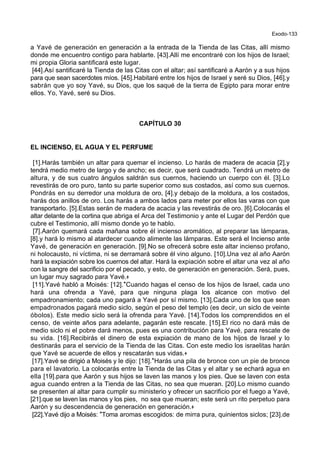 Exodo-133
a Yavé de generación en generación a la entrada de la Tienda de las Citas, allí mismo
donde me encuentro contigo para hablarte. [43].Allí me encontraré con los hijos de Israel;
mi propia Gloria santificará este lugar.
[44].Así santificaré la Tienda de las Citas con el altar; así santificaré a Aarón y a sus hijos
para que sean sacerdotes míos. [45].Habitaré entre los hijos de Israel y seré su Dios, [46].y
sabrán que yo soy Yavé, su Dios, que los saqué de la tierra de Egipto para morar entre
ellos. Yo, Yavé, seré su Dios.
CAPÍTULO 30
EL INCIENSO, EL AGUA Y EL PERFUME
[1].Harás también un altar para quemar el incienso. Lo harás de madera de acacia [2].y
tendrá medio metro de largo y de ancho; es decir, que será cuadrado. Tendrá un metro de
altura, y de sus cuatro ángulos saldrán sus cuernos, haciendo un cuerpo con él. [3].Lo
revestirás de oro puro, tanto su parte superior como sus costados, así como sus cuernos.
Pondrás en su derredor una moldura de oro, [4].y debajo de la moldura, a los costados,
harás dos anillos de oro. Los harás a ambos lados para meter por ellos las varas con que
transportarlo. [5].Estas serán de madera de acacia y las revestirás de oro. [6].Colocarás el
altar delante de la cortina que abriga el Arca del Testimonio y ante el Lugar del Perdón que
cubre el Testimonio, allí mismo donde yo te hablo.
[7].Aarón quemará cada mañana sobre él incienso aromático, al preparar las lámparas,
[8].y hará lo mismo al atardecer cuando alimente las lámparas. Este será el Incienso ante
Yavé, de generación en generación. [9].No se ofrecerá sobre este altar incienso profano,
ni holocausto, ni víctima, ni se derramará sobre él vino alguno. [10].Una vez al año Aarón
hará la expiación sobre los cuernos del altar. Hará la expiación sobre el altar una vez al año
con la sangre del sacrificio por el pecado, y esto, de generación en generación. Será, pues,
un lugar muy sagrado para Yavé.+
[11].Yavé habló a Moisés: [12].*Cuando hagas el censo de los hijos de Israel, cada uno
hará una ofrenda a Yavé, para que ninguna plaga los alcance con motivo del
empadronamiento; cada uno pagará a Yavé por sí mismo. [13].Cada uno de los que sean
empadronados pagará medio siclo, según el peso del templo (es decir, un siclo de veinte
óbolos). Este medio siclo será la ofrenda para Yavé. [14].Todos los comprendidos en el
censo, de veinte años para adelante, pagarán este rescate. [15].El rico no dará más de
medio siclo ni el pobre dará menos, pues es una contribución para Yavé, para rescate de
su vida. [16].Recibirás el dinero de esta expiación de mano de los hijos de Israel y lo
destinarás para el servicio de la Tienda de las Citas. Con este medio los israelitas harán
que Yavé se acuerde de ellos y rescatarán sus vidas.+
[17].Yavé se dirigió a Moisés y le dijo: [18].*Harás una pila de bronce con un pie de bronce
para el lavatorio. La colocarás entre la Tienda de las Citas y el altar y se echará agua en
ella [19].para que Aarón y sus hijos se laven las manos y los pies. Que se laven con esta
agua cuando entren a la Tienda de las Citas, no sea que mueran. [20].Lo mismo cuando
se presenten al altar para cumplir su ministerio y ofrecer un sacrificio por el fuego a Yavé,
[21].que se laven las manos y los pies, no sea que mueran; este será un rito perpetuo para
Aarón y su descendencia de generación en generación.+
[22].Yavé dijo a Moisés: *Toma aromas escogidos: de mirra pura, quinientos siclos; [23].de
 
