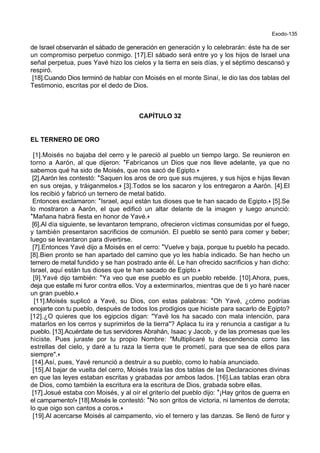 Exodo-135
de Israel observarán el sábado de generación en generación y lo celebrarán: éste ha de ser
un compromiso perpetuo conmigo. [17].El sábado será entre yo y los hijos de Israel una
señal perpetua, pues Yavé hizo los cielos y la tierra en seis días, y el séptimo descansó y
respiró.
[18].Cuando Dios terminó de hablar con Moisés en el monte Sinaí, le dio las dos tablas del
Testimonio, escritas por el dedo de Dios.
CAPÍTULO 32
EL TERNERO DE ORO
[1].Moisés no bajaba del cerro y le pareció al pueblo un tiempo largo. Se reunieron en
torno a Aarón, al que dijeron: *Fabrícanos un Dios que nos lleve adelante, ya que no
sabemos qué ha sido de Moisés, que nos sacó de Egipto.+
[2].Aarón les contestó: *Saquen los aros de oro que sus mujeres, y sus hijos e hijas llevan
en sus orejas, y tráiganmelos.+ [3].Todos se los sacaron y los entregaron a Aarón. [4].El
los recibió y fabricó un ternero de metal batido.
Entonces exclamaron: *Israel, aquí están tus dioses que te han sacado de Egipto.+ [5].Se
lo mostraron a Aarón, el que edificó un altar delante de la imagen y luego anunció:
*Mañana habrá fiesta en honor de Yavé.+
[6].Al día siguiente, se levantaron temprano, ofrecieron víctimas consumidas por el fuego,
y también presentaron sacrificios de comunión. El pueblo se sentó para comer y beber;
luego se levantaron para divertirse.
[7].Entonces Yavé dijo a Moisés en el cerro: *Vuelve y baja, porque tu pueblo ha pecado.
[8].Bien pronto se han apartado del camino que yo les había indicado. Se han hecho un
ternero de metal fundido y se han postrado ante él. Le han ofrecido sacrificios y han dicho:
Israel, aquí están tus dioses que te han sacado de Egipto.+
[9].Yavé dijo también: *Ya veo que ese pueblo es un pueblo rebelde. [10].Ahora, pues,
deja que estalle mi furor contra ellos. Voy a exterminarlos, mientras que de ti yo haré nacer
un gran pueblo.+
[11].Moisés suplicó a Yavé, su Dios, con estas palabras: *Oh Yavé, ¿cómo podrías
enojarte con tu pueblo, después de todos los prodigios que hiciste para sacarlo de Egipto?
[12].¿O quieres que los egipcios digan: "Yavé los ha sacado con mala intención, para
matarlos en los cerros y suprimirlos de la tierra"? Aplaca tu ira y renuncia a castigar a tu
pueblo. [13].Acuérdate de tus servidores Abrahán, Isaac y Jacob, y de las promesas que les
hiciste. Pues juraste por tu propio Nombre: "Multiplicaré tu descendencia como las
estrellas del cielo, y daré a tu raza la tierra que te prometí, para que sea de ellos para
siempre".+
[14].Así, pues, Yavé renunció a destruir a su pueblo, como lo había anunciado.
[15].Al bajar de vuelta del cerro, Moisés traía las dos tablas de las Declaraciones divinas
en que las leyes estaban escritas y grabadas por ambos lados. [16].Las tablas eran obra
de Dios, como también la escritura era la escritura de Dios, grabada sobre ellas.
[17].Josué estaba con Moisés, y al oír el griterío del pueblo dijo: *¡Hay gritos de guerra en
el campamento!+ [18].Moisés le contestó: *No son gritos de victoria, ni lamentos de derrota;
lo que oigo son cantos a coros.+
[19].Al acercarse Moisés al campamento, vio el ternero y las danzas. Se llenó de furor y
 