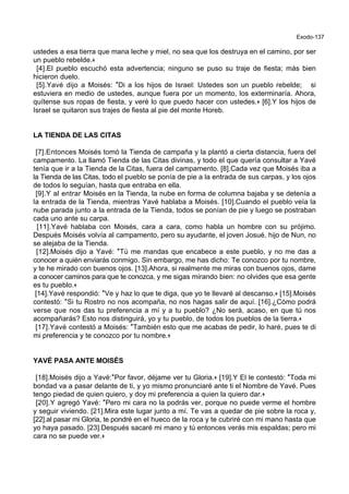 Exodo-137
ustedes a esa tierra que mana leche y miel, no sea que los destruya en el camino, por ser
un pueblo rebelde.+
[4].El pueblo escuchó esta advertencia; ninguno se puso su traje de fiesta; más bien
hicieron duelo.
[5].Yavé dijo a Moisés: *Di a los hijos de Israel: Ustedes son un pueblo rebelde; si
estuviera en medio de ustedes, aunque fuera por un momento, los exterminaría. Ahora,
quítense sus ropas de fiesta, y veré lo que puedo hacer con ustedes.+ [6].Y los hijos de
Israel se quitaron sus trajes de fiesta al pie del monte Horeb.
LA TIENDA DE LAS CITAS
[7].Entonces Moisés tomó la Tienda de campaña y la plantó a cierta distancia, fuera del
campamento. La llamó Tienda de las Citas divinas, y todo el que quería consultar a Yavé
tenía que ir a la Tienda de la Citas, fuera del campamento. [8].Cada vez que Moisés iba a
la Tienda de las Citas, todo el pueblo se ponía de pie a la entrada de sus carpas, y los ojos
de todos lo seguían, hasta que entraba en ella.
[9].Y al entrar Moisés en la Tienda, la nube en forma de columna bajaba y se detenía a
la entrada de la Tienda, mientras Yavé hablaba a Moisés. [10].Cuando el pueblo veía la
nube parada junto a la entrada de la Tienda, todos se ponían de pie y luego se postraban
cada uno ante su carpa.
[11].Yavé hablaba con Moisés, cara a cara, como habla un hombre con su prójimo.
Después Moisés volvía al campamento, pero su ayudante, el joven Josué, hijo de Nun, no
se alejaba de la Tienda.
[12].Moisés dijo a Yavé: *Tú me mandas que encabece a este pueblo, y no me das a
conocer a quién enviarás conmigo. Sin embargo, me has dicho: Te conozco por tu nombre,
y te he mirado con buenos ojos. [13].Ahora, si realmente me miras con buenos ojos, dame
a conocer caminos para que te conozca, y me sigas mirando bien: no olvides que esa gente
es tu pueblo.+
[14].Yavé respondió: *Ve y haz lo que te diga, que yo te llevaré al descanso.+ [15].Moisés
contestó: *Si tu Rostro no nos acompaña, no nos hagas salir de aquí. [16].¿Cómo podrá
verse que nos das tu preferencia a mí y a tu pueblo? ¿No será, acaso, en que tú nos
acompañarás? Esto nos distinguirá, yo y tu pueblo, de todos los pueblos de la tierra.+
[17].Yavé contestó a Moisés: *También esto que me acabas de pedir, lo haré, pues te di
mi preferencia y te conozco por tu nombre.+
YAVÉ PASA ANTE MOISÉS
[18].Moisés dijo a Yavé:*Por favor, déjame ver tu Gloria.+ [19].Y El le contestó: *Toda mi
bondad va a pasar delante de ti, y yo mismo pronunciaré ante ti el Nombre de Yavé. Pues
tengo piedad de quien quiero, y doy mi preferencia a quien la quiero dar.+
[20].Y agregó Yavé: *Pero mi cara no la podrás ver, porque no puede verme el hombre
y seguir viviendo. [21].Mira este lugar junto a mí. Te vas a quedar de pie sobre la roca y,
[22].al pasar mi Gloria, te pondré en el hueco de la roca y te cubriré con mi mano hasta que
yo haya pasado. [23].Después sacaré mi mano y tú entonces verás mis espaldas; pero mi
cara no se puede ver.+
 