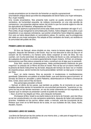 Introducción-12
novela encantadora con la intención de fomentar un espíritu supranacional.
Una tradición antigua decía que entre los antepasados de David había una mujer extranjera,
Rut, mujer moabita.
Una novela encantadora. Nos presenta todo cuanto se puede encontrar de cultura
verdadera, de humanidad exquisita, de nobleza inconsciente, en una vida sencilla de
campesinos. Las presentes páginas salvan del olvido lo que fue durante siglos la vida de
los agricultores de Palestina, antepasados de Cristo.
Un espíritu de apertura supranacional anima este relato escrito alrededor del siglo IV a.C.
Poco antes, el que reorganizó la comunidad judía, Esdras, había obligado a los judíos a que
despidieran a sus esposas extranjeras, que podían arrastrarlos hacia religiones paganas.
Con esto se había desarrollado un nacionalismo celoso. En cambio, aquí la protagonista
del relato es una mujer extranjera. Rut adopta al Dios verdadero de Israel y es recibida en
la comunidad del pueblo de Dios.
PRIMER LIBRO DE SAMUEL
El libro de Samuel, ahora dividido en dos, marca la tercera etapa de la historia
sagrada, después del Génesis y del Exodo. Aquí se nos descubre la obra de Dios en el
corazón de los hombres y la manera como éstos cooperan al reino de Dios. Se nos
cuentan, con mucha serenidad, los ejemplos y las faltas de David; su vida, semejante a la
de cualquiera de nosotros, no encierra aparentemente ningún misterio. Al final, sin embargo,
reconocemos que Dios estuvo presente en todo y construyó con él algo que no perecerá.
Este libro, escrito por contemporaneos, relata acontecimientos históricos de gran
magnitud: la creación de un Reino de Dios en Israel. Pero se fija con el mismo interés en
la persona de David. Este primer rey de Israel, después del rechazo de Saül, fue un modelo
de creyente porque, siendo hombre de mucha personalidad, también se dejó guiar e inspirar
por Dios.
Aquí, en cierta manera, Dios se esconde: ni revelaciones ni manifestaciones
grandiosas. Solamente una palabra al profeta Natán, que será decisiva para el porvenir: el
reinado de David en Jerusalén y sobre Palestina, desembocará en el Reino universal de
Dios. Cristo Jesús será el Hijo de David.
Dos personajes preceden a David:
-- Samuel, el último de los jueces, que también es profeta. Es el momento en que los
israelitas desunidos sienten la necesidad de una autoridad permanente: *queremos un rey,
como los hay en las demás naciones+, en vez de contar solamente con los inspirados, los
*jueces+ que no siempre se presentan cuando el pueblo los necesita.
-- Saul, el primer rey elegido por Dios, pero después rechazado.
Al empezar el libro, Israel no es dueño todavía de la tierra de Canaán, pero las tribus
ya se han acostumbrado a la vida campesina sedentaria, después de haber sido pastores
errantes. Instalados en los cerrros, deben ceder, a menudo, ante las incursiones de los
filisteos que viven en la fértil llanura de la costa, en sus ciudades de Gat, Gaza, Azoto,
Ascalón, Acarón.
SEGUNDO LIBRO DE SAMUEL
Los libros de Samuel son las dos partes de una misma obra, y vale para el segundo lo que
se dijo en la Introducción al primero.
 