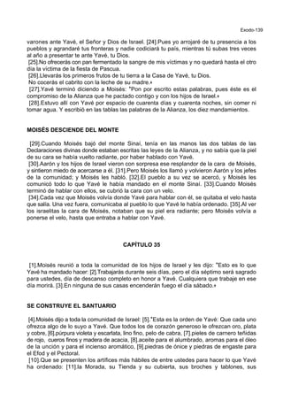 Exodo-139
varones ante Yavé, el Señor y Dios de Israel. [24].Pues yo arrojaré de tu presencia a los
pueblos y agrandaré tus fronteras y nadie codiciará tu país, mientras tú subas tres veces
al año a presentar te ante Yavé, tu Dios.
[25].No ofrecerás con pan fermentado la sangre de mis víctimas y no quedará hasta el otro
día la víctima de la fiesta de Pascua.
[26].Llevarás los primeros frutos de tu tierra a la Casa de Yavé, tu Dios.
No cocerás el cabrito con la leche de su madre.+
[27].Yavé terminó diciendo a Moisés: *Pon por escrito estas palabras, pues éste es el
compromiso de la Alianza que he pactado contigo y con los hijos de Israel.+
[28].Estuvo allí con Yavé por espacio de cuarenta días y cuarenta noches, sin comer ni
tomar agua. Y escribió en las tablas las palabras de la Alianza, los diez mandamientos.
MOISÉS DESCIENDE DEL MONTE
[29].Cuando Moisés bajó del monte Sinaí, tenía en las manos las dos tablas de las
Declaraciones divinas donde estaban escritas las leyes de la Alianza, y no sabía que la piel
de su cara se había vuelto radiante, por haber hablado con Yavé.
[30].Aarón y los hijos de Israel vieron con sorpresa ese resplandor de la cara de Moisés,
y sintieron miedo de acercarse a él. [31].Pero Moisés los llamó y volvieron Aarón y los jefes
de la comunidad; y Moisés les habló. [32].El pueblo a su vez se acercó, y Moisés les
comunicó todo lo que Yavé le había mandado en el monte Sinaí. [33].Cuando Moisés
terminó de hablar con ellos, se cubrió la cara con un velo.
[34].Cada vez que Moisés volvía donde Yavé para hablar con él, se quitaba el velo hasta
que salía. Una vez fuera, comunicaba al pueblo lo que Yavé le había ordenado. [35].Al ver
los israelitas la cara de Moisés, notaban que su piel era radiante; pero Moisés volvía a
ponerse el velo, hasta que entraba a hablar con Yavé.
CAPÍTULO 35
[1].Moisés reunió a toda la comunidad de los hijos de Israel y les dijo: *Esto es lo que
Yavé ha mandado hacer: [2].Trabajarás durante seis días, pero el día séptimo será sagrado
para ustedes, día de descanso completo en honor a Yavé. Cualquiera que trabaje en ese
día morirá. [3].En ninguna de sus casas encenderán fuego el día sábado.+
SE CONSTRUYE EL SANTUARIO
[4].Moisés dijo a toda la comunidad de Israel: [5].*Esta es la orden de Yavé: Que cada uno
ofrezca algo de lo suyo a Yavé. Que todos los de corazón generoso le ofrezcan oro, plata
y cobre, [6].púrpura violeta y escarlata, lino fino, pelo de cabra, [7].pieles de carnero teñidas
de rojo, cueros finos y madera de acacia, [8].aceite para el alumbrado, aromas para el óleo
de la unción y para el incienso aromático, [9].piedras de ónice y piedras de engaste para
el Efod y el Pectoral.
[10].Que se presenten los artífices más hábiles de entre ustedes para hacer lo que Yavé
ha ordenado: [11].la Morada, su Tienda y su cubierta, sus broches y tablones, sus
 