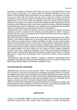 Exodo-140
travesaños, sus postes y sus basas; [12].el Arca y sus varas, el Lugar del Perdón y el velo
que lo cubre; [13].la mesa y sus varas y todos los utensilios necesarios, el pan de la
ofrenda, [14].el candelabro para el alumbrado con sus utensilios y sus lámparas y el aceite
para la luz; [15].el altar del incienso con sus varas; el óleo de la unción, el incienso
aromático, la cortina para la entrada de la Morada, [16].el altar de los holocaustos con su
rejilla de bron ce, sus varas y todos sus utensilios; la pila con su base; [17].los cortinajes
del atrio con sus postes y sus basas; la cortina de la entrada del atrio; [18].todos los clavos
necesarios para la Morada y para el atrio como también las cuerdas; [19].los ornamentos
de ceremonia para oficiar en el Santuario; las vestiduras de la consagración del sacerdote
Aarón y las vestiduras de sus hijos para las funciones sacerdotales.+
[20].Entonces todo el pueblo de Israel se retiró de la presencia de Moisés; [21].todos
aquellos a quienes su corazón movía, hombres de corazón generoso, vinieron a dejar su
ofrenda para Yavé, para la construcción de la Tienda de las Citas, para todo su servicio y
para las vestiduras sagradas.
[22].Venían hombres y mujeres: todos los de corazón generoso traían joyas, aros, anillos,
collares y toda clase de objetos de oro, el oro que cada uno presentaba como ofrenda a
Yavé. [23].Los que tenían púrpura violeta y escarlata y carmesí, lino fino, pelo de cabra,
pieles de carnero teñidas de rojo y cueros finos, lo traían también. [24].Quienes pudieron
reservar una ofrenda de plata y bronce la llevaron también como ofrenda para Yavé. Lo
mismo hicieron los que poseían madera de acacia para los trabajos de la obra. [25].Todas
las mujeres hábiles en el oficio hilaron con sus manos la púrpura violeta, escarlata y
carmesí y el lino fino, y después lo ofrecieron a Yavé. [26].Las que sabían hilar el pelo de
cabra lo hicieron. [27].Los jefes trajeron piedras ágatas y engaste para el Efod y el Pectoral,
[28].aromas y aceite para el alumbrado, para el óleo de la unción y para el incienso
aromático.
[29].Todos los hijos de Israel, hombres y mujeres, a quienes su generosidad había
impulsado a llevar algo para cualquiera de los trabajos que Yavé, por medio de Moisés, les
había encomendado, trajeron sus ofrendas voluntarias a Yavé.
LOS ARTÍFICES DEL SANTUARIO
[30].Moisés dijo entonces a los hijos de Israel: *Miren, Yavé ha designado a Bezaleel, hijo
de Urí, hijo de Jur, de la tribu de Judá, [31].y lo ha llenado del espíritu de Dios, y de saber,
de inteligencia, de ciencia y de capacidad en toda clase de trabajo [32].para crear obras de
arte. Este hombre sabe trabajar oro, plata y bronce [33].y tallar tanto las piedras preciosas
como la madera. Es entendido en toda clase de trabajos. [34].A él y a Oholiab, hijo de
Ajisamac, de la tribu de Dan, Yavé les ha infundido el don de enseñar.
[35].Les ha llenado de habilidad para toda clase de labores de artesanos o artistas, para
bordar la púrpura violeta y escarlata, el carmesí y el lino fino, y para todo tipo de tejido. Son
muy capaces para ejecutar toda clase de trabajos y obras de arte.
CAPÍTULO 36
[1].Así, pues, Bezaleel, Oholiab y todos los hombres peritos a los que Yavé ha dado
habilidad y pericia para saber realizar todos los trabajos en servicio del Santuario,
 