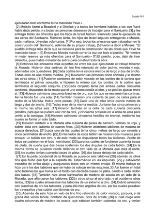 Exodo-141
ejecutarán todo conforme lo ha mandado Yavé.+
[2].Moisés llamó a Bezaleel y a Oholiab y a todos los hombres hábiles a los que Yavé
había dado pericia, y a todas las personas deseosas de trabajar para el Santuario, [3].y les
entregó todas las ofrendas que los hijos de Israel habían reservado para la ejecución de
las obras del Santuario. Mientras tanto, los hijos de Israel seguían entregando a Moisés,
cada mañana, ofrendas voluntarias. [4].Por eso, todos los artesanos que trabajaban en la
construcción del Santuario, además de su propio trabajo, [5].fueron a decir a Moisés: *El
pueblo entrega más de lo que se necesita para la construcción de las obras que Yavé ha
mandado hacer.+ [6].Entonces Moisés mandó correr la voz por todo el pueblo: *Ni hombre
ni mujer reserve ya más ofrendas para el Santuario.+ [7].El pueblo, pues, dejó de traer
ofrendas, pues había material de sobra para construir toda la obra.
[8].Entonces los artesanos más expertos de entre los que ejecutaban el trabajo hicieron
la Morada. Hicieron diez cortinas de lino fino retorcido de color jacinto, morado y rojo,
adornadas con querubines. [9].Cada cortina tenía catorce metros de largo y dos de ancho.
Todas eran de una misma medida. [10].Reunieron las primeras cinco cortinas y lo mismo
las otras cinco. [11].Pusieron cordones de color morado en los bordes de la cortina que
terminaba el primer conjunto, e hicieron lo mismo con los bordes de la cortina que
terminaba el segundo conjunto. [12].Cada conjunto tenía por ambas partes cincuenta
cordones, dispuestos de tal modo que el uno correspondía al otro, y se podían ajustar entre
sí. [13].Hicieron asimismo cincuenta broches de oro, con los que se reunieron las cortinas.
Así la tienda fue una sola. [14].También hicieron una cubierta de pelo de cabra para el
techo de la Morada. Había once piezas. [15].Cada una de ellas tenía quince metros de
largo y dos de ancho. [16].Todas eran de la misma medida. Juntaron las cinco primeras y
lo mismo las otras seis. [17].Hicieron también en la orilla de cada cubierta cincuenta
presillas, para que se pudiera unir con la otra, y cincuenta presillas en la orilla de ésta para
unirla a la contigua. [18].Hicieron asimismo cincuenta hebillas de bronce, mediante las
cuales se formó un solo toldo.
[19].Hicieron también a la Morada otra cubierta de pieles de carnero, teñidas de rojo, y
sobre ésta otra cubierta de cueros finos. [20].Hicieron asimismo tablones de madera de
acacia derechos, [21].cada uno de los cuales tenía cinco metros de largo por setenta y
cinco centímetros de ancho. [22].En los lados de cada tablón se hicieron dos muescas para
encajar un tablón con otro, y de este modo se dispusieron todos los tablones. Veinte de
éstos se pusieron en el lado meridional, [23].para los cuales se fundieron cuarenta basas
de plata, de suerte que dos basas sostenían los dos ángulos de cada tablón. [24].En la
misma forma se pusieron veinte tablones al otro lado de la Morada que mira al norte,
[25].los cuales tenían cuarenta basas de plata: [26].dos basas debajo de cada tablón.
[27].En la parte occidental de la Morada se pusieron seis tablones [28].además de otros
dos que hubo que fijar a la espalda del Tabernáculo en las esquinas, [29].y estuvieron
trabados de arriba abajo y asegurados todos con un mismo encaje. El mismo trabajo se
hizo para los dos tablones que se hubo de colocar en las esquinas.30 Así fueron en total
ocho tablones los que había en el fondo con dieciséis basas de plata, dando a cada tablón
dos basas. [31].También hizo cinco travesaños de madera de acacia en un lado de la
Morada, que afianzaron los tablones, [32].y otros cinco al otro lado, y al occidente otros
tantos, [33].los cuales atravesaban los tablones de un extremo a otro. [34].Cubrió asimismo
con planchas de oro los tablones, y para ello hizo argollas de oro, por las cuales pasaban
los travesaños y los cubrió con láminas de oro.
[35].Además de esto hizo un velo de lino fino retorcido de color morado, púrpura, y de
grana dos veces teñida, bordado de querubines, obra de artista; [36].el cual colgó ante
cuatro columnas de madera de acacia, que estaban también cubiertas de oro, y tenían
 