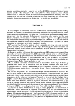 Exodo-144
postes, revistió sus capiteles y los unió con varillas. [29].El bronce que ofrecieron fue de
setenta talentos y dos mil cuatrocientos siclos. [30].Con él hizo las basas para la entrada
de la Tienda de las Citas, el altar de bronce con su rejilla de bronce también y todos los
utensilios del altar, [31].las basas del recinto del atrio y las basas de la entrada del atrio,
todos los clavos que se ocuparon en la Morada y en el atrio que la rodeaba.
CAPÍTULO 39
[1].Hicieron para el servicio del Santuario vestiduras de ceremonia de púrpura violeta y
escarlata, de carmesí y lino fino. Hicieron asimismo las vestiduras sagradas de Aarón, como
Yavé había mandado a Moisés. [2].Hicieron el Efod de oro, de púrpura violeta y escarlata,
de carmesí y lino fino retorcido. [3].Batieron oro en láminas y las cortaron en hilos para
bordar junto con la púrpura violeta y escarlata, con el carmesí y el lino fino. [4].El Efod tenía
dos hombreras que se juntaban y estaban unidas por sus extremos. [5].El cinturón con que
se ciñe el Efod era de la misma hechura y de los mismos materiales y formaba con él una
sola pieza, tal como Yavé se lo había mandado a Moisés.
[6].Prepararon igualmente las piedras ónices engastadas en oro y grabadas, como se
graban los sellos, con los nombres de los hijos de Israel; [7].las colocaron sobre las
hombreras del Efod, como piedras que sirvieran para recordar a los hijos de Israel, según
había ordenado a Moisés.
[8].Bordaron también el Pectoral, del mismo estilo que el Efod, de oro, púrpura violeta y
escarlata, carmesí y lino fino retorcido. [9].Era cuadrado y doble: tenía un palmo de largo
por uno de ancho. [10].Llevaba cuatro filas de piedras; en la primera fila había un sardio,
un topacio y una esmeralda; [11].en la segunda fila, un rubí, un zafiro y un diamante;
[12].en la tercera, un ópalo, una ágata y una amatista; [13].y en la cuarta, un crisolito, un
ónice y un jaspe. Todas ellas engastadas en oro.
[14].Las piedras eran doce, correspondientes a los nombres de los hijos de Israel, y
grabadas cada piedra con el nombre de cada uno de ellos conforme a las doce tribus.
[15].Hicieron para el Pectoral cadenillas de oro puro, trenzadas a manera de cordones.
[16].Hicieron dos engastes de oro y dos anillos de oro y fijaron los dos anillos en los dos
extremos.
[17].Pasaron después las dos cadenillas de oro por los dos anillos de los extremos del
Pectoral. [18].Unieron los dos extremos de las dos cadenillas a los dos engastes que fijaron
en la parte inferior de los hombros del Efod. [19].Se hicieron otros dos anillos de oro, que
se pusieron en los extremos inferiores del Pectoral, en la parte baja del Efod por fuera.
[20].Se hicieron otros dos anillos de oro, que se pusieron en las dos hombreras del Efod
abajo, en la parte delantera, cerca de la juntura por encima del cinturón del Efod, [21].y
fijaron el Pectoral uniéndolo por sus anillos a los anillos del Efod para sostenerlo encima
del cinturón del Efod, con un cordón de púrpura vio leta, para que quedara el Pectoral sobre
el cinturón del Efod y no se desprendiera, como Yavé había mandado a Moisés.
[22].Tejieron el manto del Efod todo de púrpura violeta. [23].Había una abertura en el
centro del manto, semejante al cuello de un corselete, con una orla alrededor de la
abertura, para que no se rompiera. [24].En el ruedo inferior del manto hicieron granadas de
púrpura violeta y escarlata, de carmesí y lino fino retorcido. [25].Hicieron campanillas de oro
puro, que resonaran cuando oficiara el sacerdote, colocadas entre las granadas, en todo
el ruedo, [26].alternando una campanilla y una granada en la parte inferior del manto, como
 